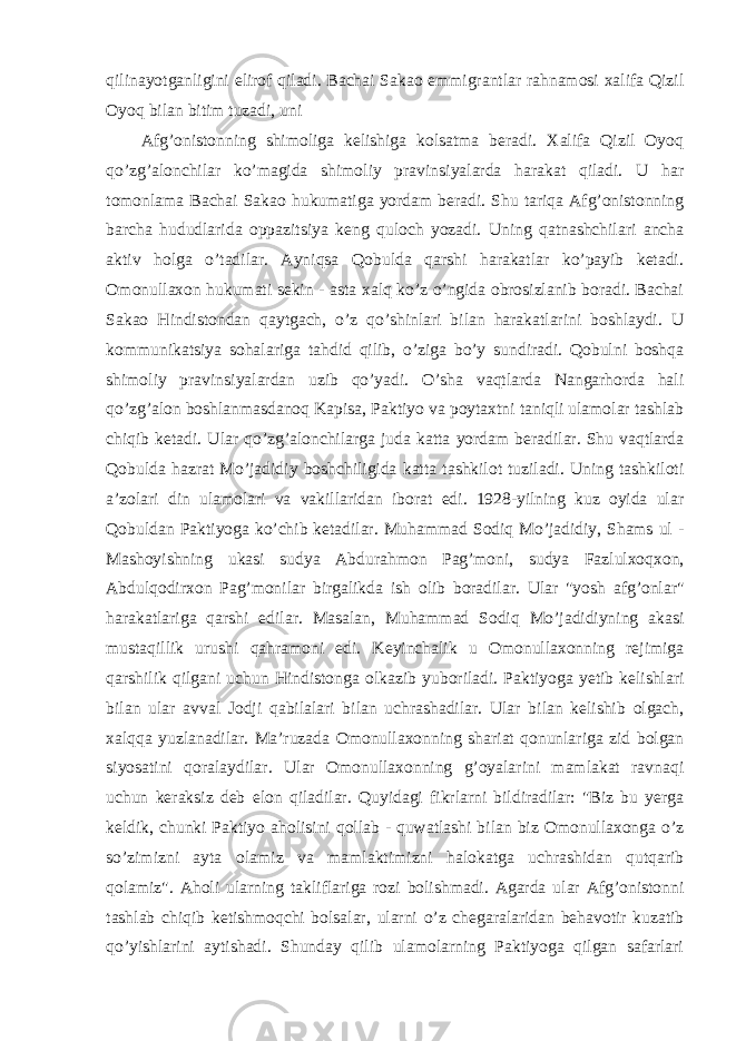 qilinayotganligini elirof qiladi. Bachai Sakao emmigrantlar rahnamosi xalifa Qizil Oyoq bilan bitim tuzadi, uni Afg’onistonning shimoliga kelishiga kolsatma beradi. Xalifa Qizil Oyoq qo’zg’alonchilar ko’magida shimoliy pravinsiyalarda harakat qiladi. U har tomonlama Bachai Sakao hukumatiga yordam beradi. Shu tariqa Afg’onistonning barcha hududlarida oppazitsiya keng quloch yozadi. Uning qatnashchilari ancha aktiv holga o’tadilar. Ayniqsa Qobulda qarshi harakatlar ko’payib ketadi. Omonullaxon hukumati sekin - asta xalq ko’z o’ngida obrosizlanib boradi. Bachai Sakao Hindistondan qaytgach, o’z qo’shinlari bilan harakatlarini boshlaydi. U kommunikatsiya sohalariga tahdid qilib, o’ziga bo’y sundiradi. Qobulni boshqa shimoliy pravinsiyalardan uzib qo’yadi. O’sha vaqtlarda Nangarhorda hali qo’zg’alon boshlanmasdanoq Kapisa, Paktiyo va poytaxtni taniqli ulamolar tashlab chiqib ketadi. Ular qo’zg’alonchilarga juda katta yordam beradilar. Shu vaqtlarda Qobulda hazrat Mo’jadidiy boshchiligida katta tashkilot tuziladi. Uning tashkiloti a’zolari din ulamolari va vakillaridan iborat edi. 1928-yilning kuz oyida ular Qobuldan Paktiyoga ko’chib ketadilar. Muhammad Sodiq Mo’jadidiy, Shams ul - Mashoyishning ukasi sudya Abdurahmon Pag’moni, sudya Fazlulxoqxon, Abdulqodirxon Pag’monilar birgalikda ish olib boradilar. Ular &#34;yosh afg’onlar&#34; harakatlariga qarshi edilar. Masalan, Muhammad Sodiq Mo’jadidiyning akasi mustaqillik urushi qahramoni edi. Keyinchalik u Omonullaxonning rejimiga qarshilik qilgani uchun Hindistonga olkazib yuboriladi. Paktiyoga yetib kelishlari bilan ular avval Jodji qabilalari bilan uchrashadilar. Ular bilan kelishib olgach, xalqqa yuzlanadilar. Ma’ruzada Omonullaxonning shariat qonunlariga zid bolgan siyosatini qoralaydilar. Ular Omonullaxonning g’oyalarini mamlakat ravnaqi uchun keraksiz deb elon qiladilar. Quyidagi fikrlarni bildiradilar: &#34;Biz bu yerga keldik, chunki Paktiyo aholisini qollab - quwatlashi bilan biz Omonullaxonga o’z so’zimizni ayta olamiz va mamlaktimizni halokatga uchrashidan qutqarib qolamiz&#34;. Aholi ularning takliflariga rozi bolishmadi. Agarda ular Afg’onistonni tashlab chiqib ketishmoqchi bolsalar, ularni o’z chegaralaridan behavotir kuzatib qo’yishlarini aytishadi. Shunday qilib ulamolarning Paktiyoga qilgan safarlari 