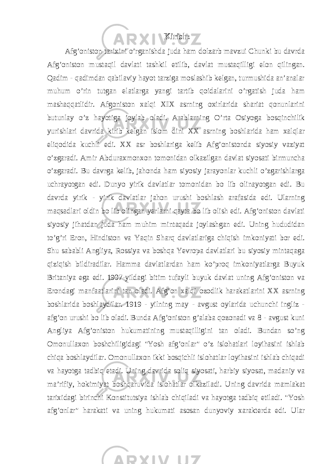 Kirish: Afg’oniston tarixini o’rganishda juda ham dolzarb mavzui Chunki bu davrda Afg’oniston mustaqil davlati tashkil etilib, davlat mustaqilligi elon qilingan. Qadim - qadimdan qabilaviy hayot tarziga moslashib kelgan, turmushida an’analar muhum o’rin tutgan elatlarga yangi tartib qoidalarini o’rgatish juda ham mashaqqatlidir. Afgoniston xalqi XIX asrning oxirlarida shariat qonunlarini butunlay o’z hayotiga joylab oladi. Arablarning O’rta Osiyoga bosqinchilik yurishlari davrida kirib kelgan islom dini XX asrning boshlarida ham xalqlar eliqodida kuchli edi. XX asr boshlariga kelib Afg’onistonda siyosiy vaziyat o’zgaradi. Amir Abduraxmonxon tomonidan olkazilgan davlat siyosati birmuncha o’zgaradi. Bu davrga kelib, jahonda ham siyosiy jarayonlar kuchli o’zgarishlarga uchrayotgan edi. Dunyo yirik davlatlar tomonidan bo lib olinayotgan edi. Bu davrda yirik - yirik davlatlar jahon urushi boshlash arafasida edi. Ularning maqsadlari oldin bo lib olingan yerlarni qayta bo lib olish edi. Afg’oniston davlati siyosiy jihatdan juda ham muhim mintaqada joylashgan edi. Uning hududidan to’g’ri Eron, Hindiston va Yaqin Sharq davlatlariga chiqish imkoniyati bor edi. Shu sababli Angliya, Rossiya va boshqa Yevropa davlatlari bu siyosiy mintaqaga qiziqish bildiradilar. Hamma davlatlardan ham ko’proq imkoniyatlarga Buyuk Britaniya ega edi. 1907-yildagi bitim tufayli buyuk davlat uning Afg’oniston va Erondagi manfaatlarini tan oladi. Afg v on xalqi ozodlik harakatlarini XX asrning boshlarida boshlaydilar. 1919 - yilning may - avgust oylarida uchunchi ingliz - afg’on urushi bo lib oladi. Bunda Afg’oniston g’alaba qozonadi va 8 - avgust kuni Angliya Afg’oniston hukumatining mustaqilligini tan oladi. Bundan so’ng Omonullaxon boshchiligidagi &#34;Yosh afg’onlar&#34; o’z islohatlari loyihasini ishlab chiqa boshlaydilar. Omonullaxon ikki bosqichli islohatlar loyihasini ishlab chiqadi va hayotga tadbiq etadi. Uning davrida soliq siyosati, harbiy siyosat, madaniy va ma’rifiy, hokimiyat boshqaruvida islohatlar olkaziladi. Uning davrida mamlakat tarixidagi birinchi Konstitutsiya ishlab chiqiladi va hayotga tadbiq etiladi. &#34;Yosh afg’onlar&#34; harakati va uning hukumati asosan dunyoviy xarakterda edi. Ular 