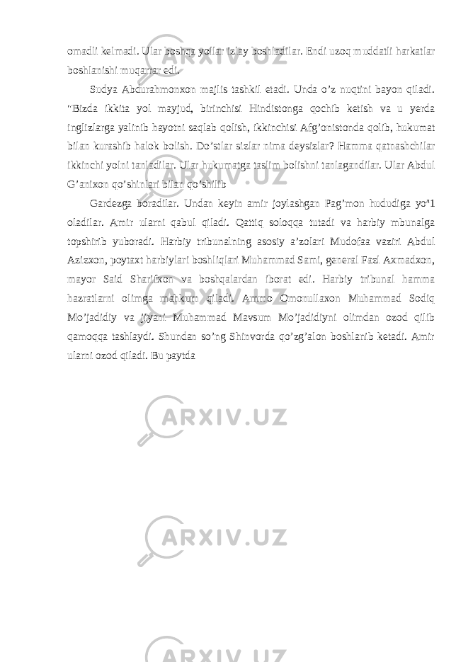 omadli kelmadi. Ular boshqa yollar izlay boshladilar. Endi uzoq muddatli harkatlar boshlanishi muqarrar edi. Sudya Abdurahmonxon majlis tashkil etadi. Unda o’z nuqtini bayon qiladi. &#34;Bizda ikkita yol mayjud, birinchisi Hindistonga qochib ketish va u yerda inglizlarga yalinib hayotni saqlab qolish, ikkinchisi Afg’onistonda qolib, hukumat bilan kurashib halok bolish. Do’stlar sizlar nima deysizlar? Hamma qatnashchilar ikkinchi yolni tanladilar. Ular hukumatga taslim bolishni tanlagandilar. Ular Abdul G’anixon qo’shinlari bilan qo’shilib Gardezga boradilar. Undan keyin amir joylashgan Pag’mon hududiga уо л 1 oladilar. Amir ularni qabul qiladi. Qattiq soloqqa tutadi va harbiy mbunalga topshirib yuboradi. Harbiy tribunalning asosiy a’zolari Mudofaa vaziri Abdul Azizxon, poytaxt harbiylari boshliqlari Muhammad Sami, general Fazl Axmadxon, mayor Said Sharifxon va boshqalardan iborat edi. Harbiy tribunal hamma hazratlarni olimga mahkum qiladi. Ammo Omonullaxon Muhammad Sodiq Mo’jadidiy va jiyani Muhammad Mavsum Mo’jadidiyni olimdan ozod qilib qamoqqa tashlaydi. Shundan so’ng Shinvorda qo’zg’alon boshlanib ketadi. Amir ularni ozod qiladi. Bu paytda 