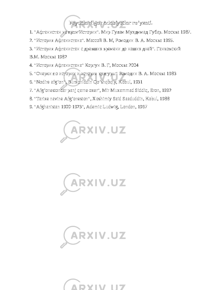 Foydalanilgan adabiyotlar ro’yxati. 1. &#34;Афганистан на пути Истории&#34;. Мир Гулам Мухдммад Губар. Москва 1987. 2. &#34;История Афганистана&#34;. Массой В. М, Ромодин В. А. Москва 1965. 3. &#34;История Афганистан с древших времени до наших дней&#34;. Ганковский В.М. Москва 1982 4. &#34;История Афганистана&#34; Коргун В. Г, Москва 2004 5. &#34;Очерки по истории и история културы&#34; Ромодин В. А. Москва 1983 6. &#34;Nodire afg’on&#34;, Burxoniddin Qo’shqoqiy, Kobul, 1931 7. &#34;Afg’onestondar panj qarne oxer&#34;, Mir Muxammad Siddiq, Eron, 1992 8. &#34;Tarixe navine Afg’oneston&#34;, Xoshimiy Said Saaduddin, Kobul, 1988 9. &#34;Afghanistan 1900-1923&#34;, Ademic Ludwig, London, 1967 