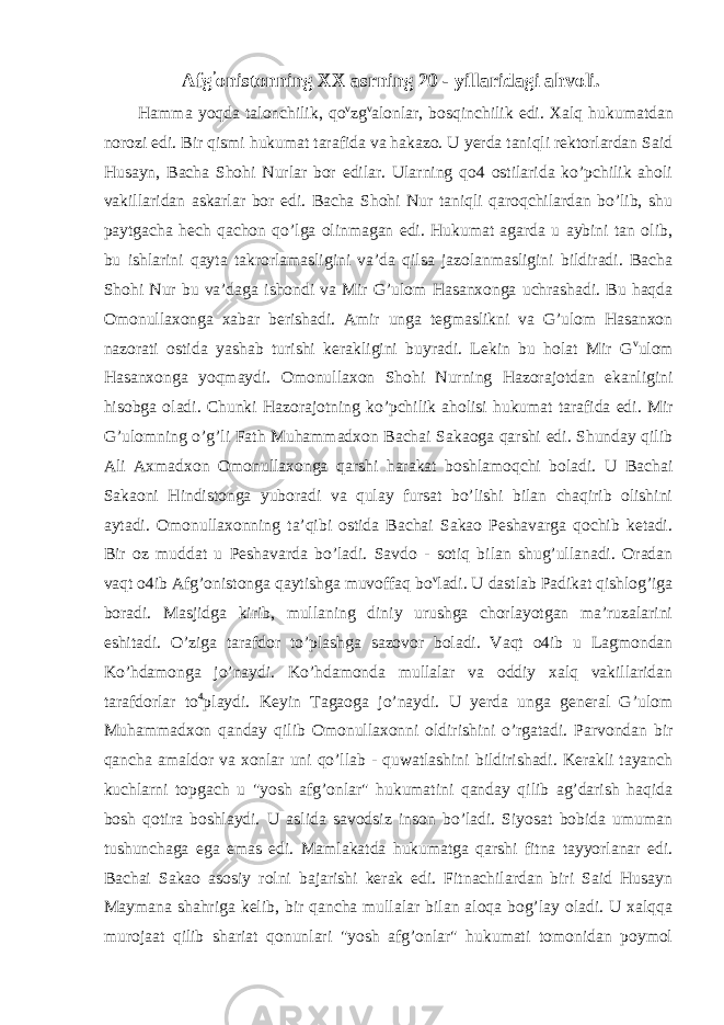 Afg ’ onistonning XX asrning 20 - yillaridagi ahvoli. Hamma yoqda talonchilik, qo v zg v alonlar, bosqinchilik edi. Xalq hukumatdan norozi edi. Bir qismi hukumat tarafida va hakazo. U yerda taniqli rektorlardan Said Husayn, Bacha Shohi Nurlar bor edilar. Ularning qo4 ostilarida ko’pchilik aholi vakillaridan askarlar bor edi. Bacha Shohi Nur taniqli qaroqchilardan bo’lib, shu paytgacha hech qachon qo’lga olinmagan edi. Hukumat agarda u aybini tan olib, bu ishlarini qayta takrorlamasligini va’da qilsa jazolanmasligini bildiradi. Bacha Shohi Nur bu va’daga ishondi va Mir G’ulom Hasanxonga uchrashadi. Bu haqda Omonullaxonga xabar berishadi. Amir unga tegmaslikni va G’ulom Hasanxon nazorati ostida yashab turishi kerakligini buyradi. Lekin bu holat Mir G v ulom Hasanxonga yoqmaydi. Omonullaxon Shohi Nurning Hazorajotdan ekanligini hisobga oladi. Chunki Hazorajotning ko’pchilik aholisi hukumat tarafida edi. Mir G’ulomning o’g’li Fath Muhammadxon Bachai Sakaoga qarshi edi. Shunday qilib Ali Axmadxon Omonullaxonga qarshi harakat boshlamoqchi boladi. U Bachai Sakaoni Hindistonga yuboradi va qulay fursat bo’lishi bilan chaqirib olishini aytadi. Omonullaxonning ta’qibi ostida Bachai Sakao Peshavarga qochib ketadi. Bir oz muddat u Peshavarda bo’ladi. Savdo - sotiq bilan shug’ullanadi. Oradan vaqt o4ib Afg’onistonga qaytishga muvoffaq bo v ladi. U dastlab Padikat qishlog’iga boradi. Masjidga kirib, mullaning diniy urushga chorlayotgan ma’ruzalarini eshitadi. O’ziga tarafdor to’plashga sazovor boladi. Vaqt o4ib u Lagmondan Ko’hdamonga jo’naydi. Ko’hdamonda mullalar va oddiy xalq vakillaridan tarafdorlar to 4 playdi. Keyin Tagaoga jo’naydi. U yerda unga general G’ulom Muhammadxon qanday qilib Omonullaxonni oldirishini o’rgatadi. Parvondan bir qancha amaldor va xonlar uni qo’llab - quwatlashini bildirishadi. Kerakli tayanch kuchlarni topgach u &#34;yosh afg’onlar&#34; hukumatini qanday qilib ag’darish haqida bosh qotira boshlaydi. U aslida savodsiz inson bo’ladi. Siyosat bobida umuman tushunchaga ega emas edi. Mamlakatda hukumatga qarshi fitna tayyorlanar edi. Bachai Sakao asosiy rolni bajarishi kerak edi. Fitnachilardan biri Said Husayn Maymana shahriga kelib, bir qancha mullalar bilan aloqa bog’lay oladi. U xalqqa murojaat qilib shariat qonunlari &#34;yosh afg’onlar&#34; hukumati tomonidan poymol 
