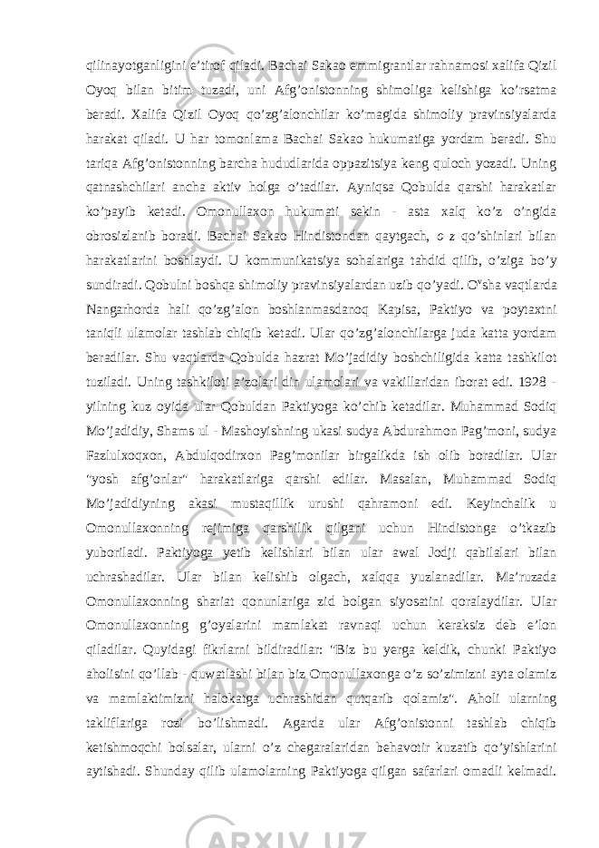 qilinayotganligini e’tirof qiladi. Bachai Sakao emmigrantlar rahnamosi xalifa Qizil Oyoq bilan bitim tuzadi, uni Afg’onistonning shimoliga kelishiga ko’rsatma beradi. Xalifa Qizil Oyoq qo’zg’alonchilar ko’magida shimoliy pravinsiyalarda harakat qiladi. U har tomonlama Bachai Sakao hukumatiga yordam beradi. Shu tariqa Afg’onistonning barcha hududlarida oppazitsiya keng quloch yozadi. Uning qatnashchilari ancha aktiv holga o’tadilar. Ayniqsa Qobulda qarshi harakatlar ko’payib ketadi. Omonullaxon hukumati sekin - asta xalq ko’z o’ngida obrosizlanib boradi. Bachai Sakao Hindistondan qaytgach, o z qo’shinlari bilan harakatlarini boshlaydi. U kommunikatsiya sohalariga tahdid qilib, o’ziga bo’ у sundiradi. Qobulni boshqa shimoliy pravinsiyalardan uzib qo’yadi. O v sha vaqtlarda Nangarhorda hali qo’zg’alon boshlanmasdanoq Kapisa, Paktiyo va poytaxtni taniqli ulamolar tashlab chiqib ketadi. Ular qo’zg’alonchilarga juda katta yordam beradilar. Shu vaqtlarda Qobulda hazrat Mo’jadidiy boshchiligida katta tashkilot tuziladi. Uning tashkiloti a’zolari din ulamolari va vakillaridan iborat edi. 1928 - yilning kuz oyida ular Qobuldan Paktiyoga ko’chib ketadilar. Muhammad Sodiq Mo’jadidiy, Shams ul - Mashoyishning ukasi sudya Abdurahmon Pag’moni, sudya Fazlulxoqxon, Abdulqodirxon Pag’monilar birgalikda ish olib boradilar. Ular &#34;yosh afg’onlar&#34; harakatlariga qarshi edilar. Masalan, Muhammad Sodiq Mo’jadidiyning akasi mustaqillik urushi qahramoni edi. Keyinchalik u Omonullaxonning rejimiga qarshilik qilgani uchun Hindistonga o’tkazib yuboriladi. Paktiyoga yetib kelishlari bilan ular awal Jodji qabilalari bilan uchrashadilar. Ular bilan kelishib olgach, xalqqa yuzlanadilar. Ma’ruzada Omonullaxonning shariat qonunlariga zid bolgan siyosatini qoralaydilar. Ular Omonullaxonning g’oyalarini mamlakat ravnaqi uchun keraksiz deb e’lon qiladilar. Quyidagi fikrlarni bildiradilar: &#34;Biz bu yerga keldik, chunki Paktiyo aholisini qo’llab - quwatlashi bilan biz Omonullaxonga o’z so’zimizni ayta olamiz va mamlaktimizni halokatga uchrashidan qutqarib qolamiz&#34;. Aholi ularning takliflariga rozi bo’lishmadi. Agarda ular Afg’onistonni tashlab chiqib ketishmoqchi bolsalar, ularni o’z chegaralaridan behavotir kuzatib qo’yishlarini aytishadi. Shunday qilib ulamolarning Paktiyoga qilgan safarlari omadli kelmadi. 