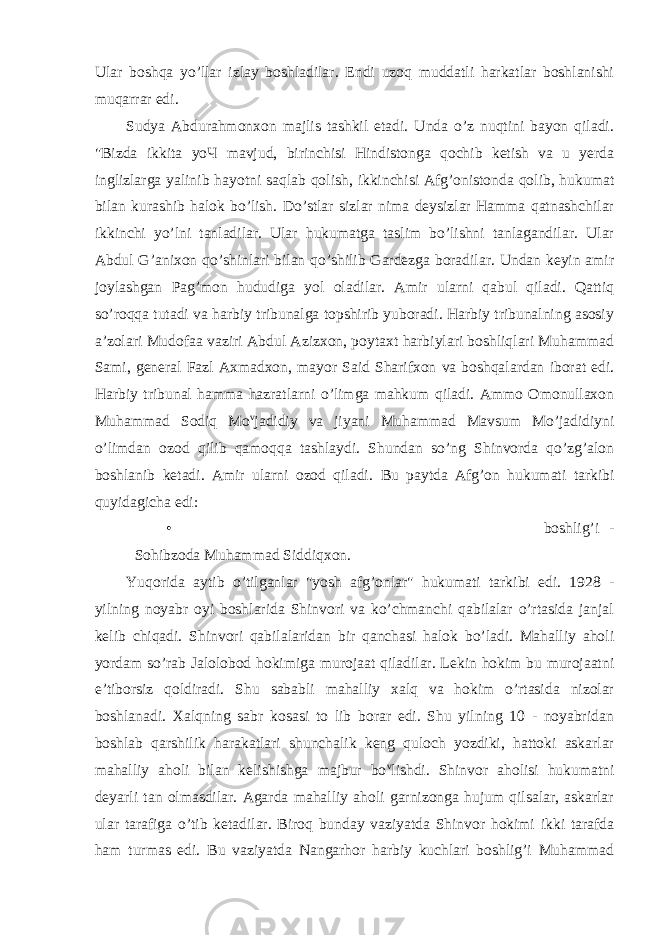 Ular boshqa yo’llar izlay boshladilar. Endi uzoq muddatli harkatlar boshlanishi muqarrar edi. Sudya Abdurahmonxon majlis tashkil etadi. Unda o’z nuqtini bayon qiladi. &#34;Bizda ikkita уоЧ mavjud, birinchisi Hindistonga qochib ketish va u yerda inglizlarga yalinib hayotni saqlab qolish, ikkinchisi Afg’onistonda qolib, hukumat bilan kurashib halok bo’lish. Do’stlar sizlar nima deysizlar Hamma qatnashchilar ikkinchi yo’lni tanladilar. Ular hukumatga taslim bo’lishni tanlagandilar. Ular Abdul G’anixon qo’shinlari bilan qo’shilib Gardezga boradilar. Undan keyin amir joylashgan Pag’mon hududiga yol oladilar. Amir ularni qabul qiladi. Qattiq so’roqqa tutadi va harbiy tribunalga topshirib yuboradi. Harbiy tribunalning asosiy a’zolari Mudofaa vaziri Abdul Azizxon, poytaxt harbiylari boshliqlari Muhammad Sami, general Fazl Axmadxon, mayor Said Sharifxon va boshqalardan iborat edi. Harbiy tribunal hamma hazratlarni o’limga mahkum qiladi. Ammo Omonullaxon Muhammad Sodiq Mo v jadidiy va jiyani Muhammad Mavsum Mo’jadidiyni o’limdan ozod qilib qamoqqa tashlaydi. Shundan so’ng Shinvorda qo’zg’alon boshlanib ketadi. Amir ularni ozod qiladi. Bu paytda Afg’on hukumati tarkibi quyidagicha edi: • boshlig’i - Sohibzoda Muhammad Siddiqxon. Yuqorida aytib o’tilganlar &#34;yosh afg’onlar&#34; hukumati tarkibi edi. 1928 - yilning noyabr oyi boshlarida Shinvori va ko’chmanchi qabilalar o’rtasida janjal kelib chiqadi. Shinvori qabilalaridan bir qanchasi halok bo’ladi. Mahalliy aholi yordam so’rab Jalolobod hokimiga murojaat qiladilar. Lekin hokim bu murojaatni e’tiborsiz qoldiradi. Shu sababli mahalliy xalq va hokim o’rtasida nizolar boshlanadi. Xalqning sabr kosasi to lib borar edi. Shu yilning 10 - noyabridan boshlab qarshilik harakatlari shunchalik keng quloch yozdiki, hattoki askarlar mahalliy aholi bilan kelishishga majbur bo v lishdi. Shinvor aholisi hukumatni deyarli tan olmasdilar. Agarda mahalliy aholi garnizonga hujum qilsalar, askarlar ular tarafiga o’tib ketadilar. Biroq bunday vaziyatda Shinvor hokimi ikki tarafda ham turmas edi. Bu vaziyatda Nangarhor harbiy kuchlari boshlig’i Muhammad 