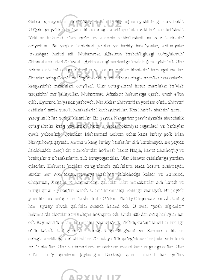 Gulxon g’alayonlarni to’xtatish yuzasidan harbiy hujum uyishtirishga ruxsat oldi. U Qobulga yetib keladi va u bilan qo’zg’alonchi qabilalar vakillari ham kelishadi. Vakillar hukumat bilan ayrim masalalarda suhbatlashadi va o z talablarini qo’yadilar. Bu vaqtda Jalolobod polklar va harbiy bataliyonlar, artileriyalar joylashgan hudud edi. Muhammad Afzalxon boshchiligidagi qo’zg’alonchi Shinvori qabilalari Shinvori - Achin okrugi markaziga tezda hujum uyishtirdi. Ular hokim qal’asini qo’lga kiritadilar va sud va maktab binolarini ham egallaydilar. Shundan so’ng G’ani - zel jirg’a tashkil qiladi. Unda qo’zg’alonchilar harakatlarini kengaytirish masalalari qo’yiladi. Ular qo’zg’alonni butun mamlakat bo’ylab tarqatishni mo’ljallaydilar. Muhammad Afzalxon hukumatga qarshi urush e’lon qilib, Dyurand liniyasida yashovchi Mir Akbar Shinvoridan yordam oladi. Shinvori qabilalari tezda qurolli harakatlarini kuchaytiradilar. Koxi harbiy shahrini qurol - yarog’lari bilan qo v lga kiritadilar. Bu paytda Nangarhor pravinsiyasida shunchalik qo’zg’alonlar keng yoyiladiki, hatto u yerda hokimiyat tugatiladi va harbiylar quvib yuboriladi. Qobuldan Muhammad Gulxon uchta katta harbiy polk bilan Nangarhorga qaytadi. Ammo u keng harbiy harakatlar olib borolmaydi. Bu paytda Jalolobodda taniqli din ulamolaridan bo’lmish hazrat Naqib, hazrat Chorbog’iy va boshqalar o’z harakatlarini olib borayotgandilar. Ular Shinvor qabilalariga yordam qiladilar. Hukumat kuchlari qo’zg’alonchi qabilalarni tezda bostira olishmaydi. Sardor Sur Axmadxon, reviziya boshlig’i Jalolobodga keladi va So’rxrud, Chaparxor, Xugaini va Lagmondagi qabilalar bilan muzokaralar olib boradi va ularga qurol - yarog’lar beradi. Ularni hukumatga berishga chorlaydi. Bu paytda yana bir hukumatga qarshilardan biri - G’ulom Jiloiniy Chaparxov bor edi. Uning ham siyosiy ahvoli qabilalar orasida baland edi. U awal &#34;yosh afg’onlar&#34; hukumatida aloqalar xavfsizligini boshqarar edi. Unda 300 dan ortiq harbiylar bor edi. Keyinchalik u ham hukumatga ishonchsizlik bildirib, qo’zg’alonchilar tarafiga o’tib ketadi. Uning ortidan qo’zg’alonga Xugiyani va Xasorak qabilalari qo’zg’alonchilarga qo’ shiladilar. Shunday qilib qo’zg’alonchilar juda katta kuch bo lib oladilar. Ular har tomonlama mustahkam madad kuchlariga ega edilar. Ular katta harbiy garnizon joylashgan Dakkaga qarab harakat boshlaydilar. 