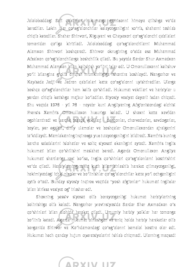 Jaloloboddagi Safi qabilalari hukumatga garnizonni himoya qilishga va’da beradilar. Lekin ular qo’zg’alonchilar kelayotganligini ко ’rib, shaharni tashlab chiqib ketadilar. Shahar Shinvori, Xiguyani va Chapaxori qo’zg’alonchi qabilalari tomonidan qo’lga kiritiladi. Jaloloboddagi qo’zg’alonchilarni Muhammad Alamxon Shinvori boshqaradi. Shinvor okrugining o’zida esa Muhammad Afzalxon qo’zg’alonchilarga boshchilik qiladi. Bu paytda Sardor Shur Axmadxon Muhammad Alamxon bilan kelishish yo’lini izlar edi. U Omonullaxonni kelishuv yo’li bilangina g’olib chiqish mumkinligiga ishontira boshlaydi. Nangarhor va Kapisada Jadji va Jadron qabilalari katta qo’zg’alonni uyishtiradilar. Ularga boshqa qo v zg v alonchilar ham kelib qo’shiladi. Hukumat vakillari va harbiylar u yerdan chiqib ketishga majbur bo’ladilar. Siyosiy vaziyat deyarli izdan chiqadi. Shu vaqtda 1928 - yil 28 - noyabr kuni Angliyaning Afg’onistondagi elchisi Frensis Xemfris Omonullaxon huzuriga keladi. U shoxni katta xavfdan ogohlantiradi va barcha tabaqa vakillari - dehqonlar, chorvadorlar, savdogarlar, boylar, yer egalari, diniy ulamolar va boshqalar Omonullaxondan ajralganini ta’kidlaydi. Mamlakatning inqirozga yuz tutayotganligini bildiradi. Xemfris buning barcha sabablarini islohatlar va soliq siyosati ekanligini aytadi. Xemfris ingliz hukumati bilan qo’shilishni maslahat beradi. Agarda Omonullaxon Angliya hukumati shartlariga rozi bo’lsa, ingliz qo’shinlari qo’zg’alonlarni bostirishini va’da qiladi. Harbiylarning to’liq kuch bilan birlashib harakat qilmayotganligi, hokimiyatdagi ichki nizolar va bo’linishlar qo’zg’alonchilar katta yo’l ochganligini aytib o’tadi. Bunday siyosiy inqiroz vaqtida &#34;yosh afg’onlar&#34; hukumati inglizlar bilan biriksa vaziyat og v irlashar edi. Shoxning passiv siyosat olib borayotganligi hukumat harbiylarining bolinishiga olib keladi. Nangarhor pravinsiyasida Sardor Sher Axmadxon o’z qo’shinlari bilan alohida harakat qiladi. Umumiy harbiy polklar har tomonga bo’linib ketadi. Agarda hukumat birlashgan va aniq holda harbiy harakatlar olib borganida Shinvor va Ko’hdamondagi qo’zg’alonni bemalol bostira olar edi. Hukumat hech qanday hujum operatsiyalarini ishlab chiqmadi. Ularning maqsadi 