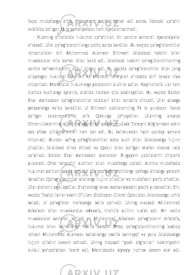 faqat mudofaaga o’tib, hukumatni saqlab qolish edi xalos. Hattoki qo’shin tarkibida bo’lgan 11 ta samoliyotdan ham foydalanishmadi. Kuzmng o’rtalarida hukumat qo’shinlari bir qancha samarali operatsiyalar o’tkazdi. Ular qo’zg’alonchilarga qattiq zarba berdilar. Bu vaqtda qo’zg’alonchilar rahbarlaridan biri Muhammad Alamxon Shinvori Jalolobod hokimi bilan muzokaralar olib borish bilan band edi. Jalolobod hokimi qo’zg’alonchilarning barcha ko’rsatmalarini qabul qilgan edi. Bu vaqtda qo’zg’alonchilar bilan jang qilayotgan hukumat askarlari va Monand harbiylari o’rtasida sirli tarzda nizo chiqariladi. Monandlar hukumatga yordamchi kuchlar edilar. Keyinchalik ular ham alohida kuchlarga aylanib, alohida harakat qila boshlaydilar. Bu vaqtda Sardor Sher Axmadxon qo’zg’alonchilar talablari bilan tanishib chiqadi. Ular shoxga yetkazishga va’da beradilar. U Shinvori qabilalarining 21 ta punktdan iborat bo’lgan talabnomalarini olib Qobulga jo v naydilar. Ularning orasida Omonullaxonning rejimini o’zgartirishi va Mahmudbek Tarziyni Afg’oniston xoini deb еЧоп qilish shartlari ham bor edi. Bu kelishuvdan hech qanday samara chiqmadi. Bundan so v ng qo v zg v alonchilar katta kuch bilan Jalolobodga hujum qiladilar. Jalolobod o’rab olinadi va Qobul bilan bo’lgan telefon aloqasi uzib qo’yiladi. Sardor Sher Axmadxon shahardan Xugayani qabilalarini chiqarib yuboradi. O^zi ishonchli kuchlari bilan mudofaaga qoladi. Ammo mudofaada hukumat xoinlari paydo bo’ladi. Ular qo v zg 4 alonchilarga qaFaga kirishga yordam beradilar. Qo’zg’alonchilar shaharga hujum qiladilar va mudofaani yorib o’tadilar. Ular shaharni egallaydilar. Shahardagi shox rezidensiyasini yoqib yuboradilar. Shu vaqtda Tashqi ishlar vaziri G v ulom Siddiqxon Charxi Qobuldan Jalolobodga uchib keladi. U qo’zg’alon markaziga kelib qo’nadi. Uning maqsadi Muhammad Afzalxon bilan muzokaralar o4kazib, tinchlik sulhini tuzish edi. Bir necha muzokaralar samarali bo’ladi va Muhammad Afzalxon qo’zg’alonni to’xtatib, hukumat bilan kelishishga rozilik beradi. Biroq qo’zg’alonchilarning boshqa rahbari Muhammad Alamxon kelishishga rozilik bermaydi va yana Jalolobodga hujum qilishni davom ettiradi. Uning maqsadi &#34;yosh afg’onlar&#34; hokimiyatini butkul yo’qotishdan iborat edi. Mamlakatda siyosiy inqiroz davom etar edi. 