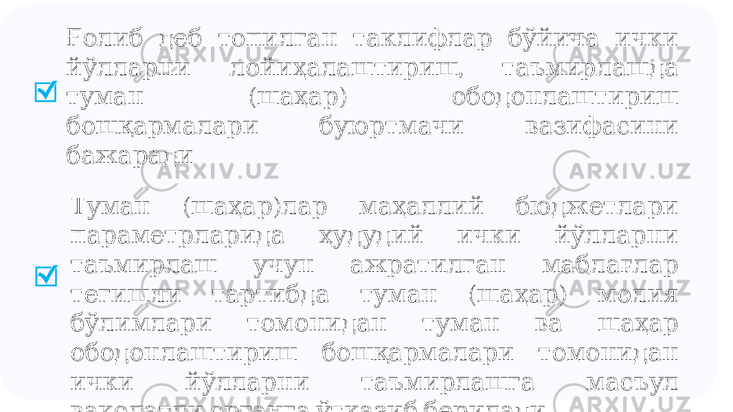  Ғолиб деб топилган таклифлар бўйича ички , йўлларни лойиҳалаштириш таъмирлашда ( ) туман шаҳар ободонлаштириш бошқармалари буюртмачи вазифасини бажаради ( ) Туман шаҳар лар маҳаллий бюджетлари параметрларида ҳудудий ички йўлларни таъмирлаш учун ажратилган маблағлар ( ) тегишли тартибда туман шаҳар молия бўлимлари томонидан туман ва шаҳар ободонлаштириш бошқармалари томонидан ички йўлларни таъмирлашга масъул ваколатли органга ўтказиб берилади 