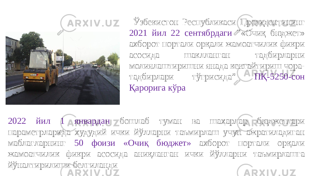  Ўзбекистон Республикаси Президентининг 2021 йил 22 сентябрдаги “«Очиқ бюджет» ахборот портали орқали жамоатчилик фикри асосида шаклланган тадбирларни молиялаштиришни янада кенгайтириш чора- тадбирлари тўғрисида” ПҚ-5250-сон Қарорига кўра 2022 йил 1 январдан бошлаб туман ва шаҳарлар бюджетлари параметрларида ҳудудий ички йўлларни таъмирлаш учун ажратиладиган маблағларнинг 50 фоизи «Очиқ бюджет» ахборот портали орқали жамоатчилик фикри асосида аниқланган ички йўлларни таъмирлашга йўналтирилиши белгиланди 