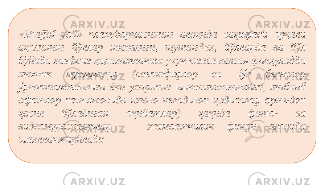 «Shaffof yo&#39;l» платформасининг алоҳида саҳифаси орқали аҳолининг йўллар носозлиги, шунингдек, йўлларда ва йўл бўйида хавфсиз ҳаракатланиш учун юзага келган фавқулодда техник муаммолар (светофорлар ва йўл белгилар ўрнатилмаганлиги ёки уларнинг шикастланганлиги, табиий офатлар натижасида юзага келадиган ҳодисалар ортидан ҳосил бўладиган оқибатлар) ҳақида фото- ва видеомурожаатлар — жамоатчилик фикри асосида шакллантирилади 