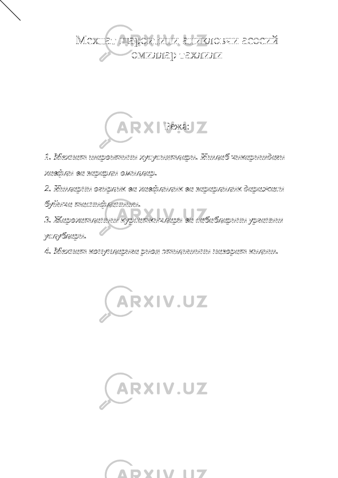 Мехнат шароитини аникловчи асосий омиллар тахлили Режа: 1. Мехнат шароитини хусусиятлари. Ишлаб чикаришдаги хавфли ва зарарли омиллар. 2. Ишларни огирлик ва хавфлилик ва зарарлилик даражаси буйича таснифланиши. 3. Жарохатланиш курсаткичлари ва сабабларини урганиш услублари. 4. Мехнат конунларига риоя этилишини назорат килиш. 