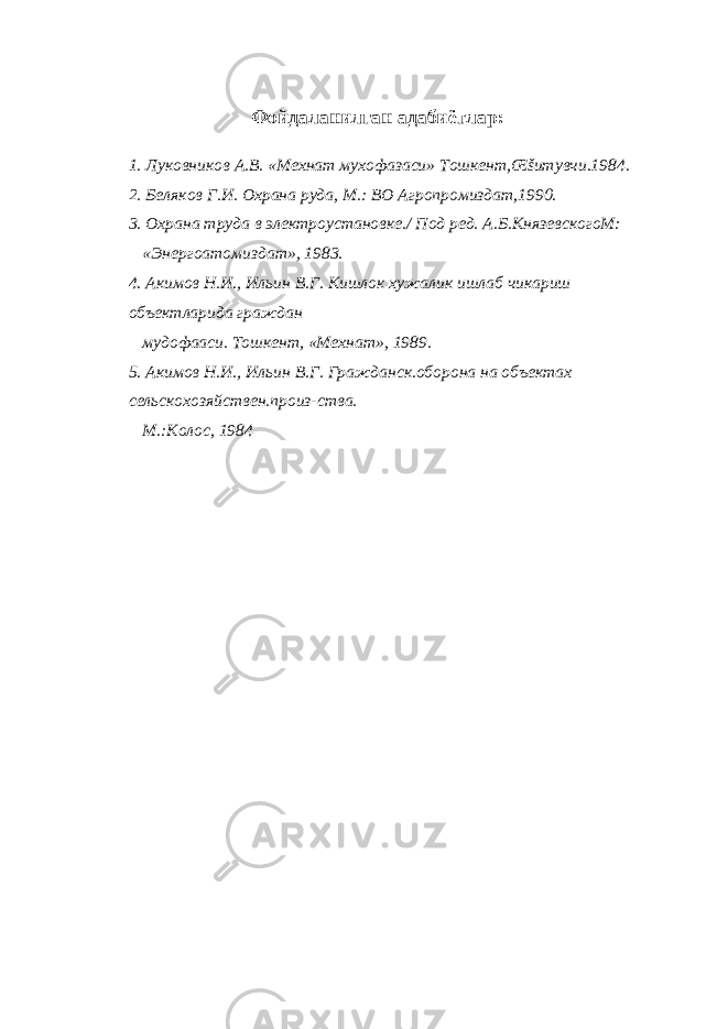 Фойдаланилган адабиётлар : 1. Луковников А.В. «Мехнат мухофазаси» Тошкент,Œšитувчи.1984. 2. Беляков Г.И. Охрана руда, М.: ВО Агропромиздат,1990. 3. Охрана труда в электроустановке./ Под ред. А.Б.КнязевскогоМ: «Энергоатомиздат», 1983. 4. Акимов Н.И., Ильин В.Г. Кишлок хужалик ишлаб чикариш объектларида граждан мудофааси. Тошкент, «Мехнат», 1989. 5. Акимов Н.И., Ильин В.Г. Гражданск.оборона на объектах сельскохозяйствен.произ-ства. М.:Колос, 1984 
