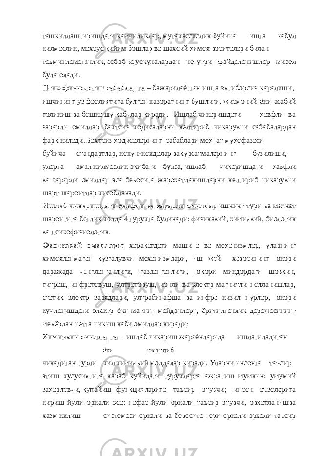 ташкиллаштиришдаги камчиликлар, мутахассислик буйича ишга кабул килмаслик, махсус кийим бошлар ва шахсий химоя воситалари билан таъминламаганлик, асбоб ва ускуналардан нотугри фойдаланишлар мисол була олади. Психофизиологик сабабларга – бажарилаётган ишга эътиборсиз каралиши, ишчининг уз фаолиятига булган назоратнинг бушлиги, жисмоний ёки асабий толикиш ва бошка шу кабилар киради. Ишлаб чикаришдаги хавфли ва зарарли омиллар бахтсиз ходисаларни келтириб чикарувчи сабабалардан фарк килади. Бахтсиз ходисаларнинг сабаблари мехнат мухофазаси буйича стандартлар, конун-коидалар вакурсатмаларнинг бузилиши, уларга амал килмаслик окибати булса, ишлаб чикаришдаги хавфли ва зарарли омиллар эса бевосита жарохатланишларни келтириб чикарувчи шарт-шароитлар хисобланади. Ишлаб чикаришдаги хавфли ва зарарли омиллар ишнинг тури ва мехнат шароитига боглик холда 4 гурухга булинади: физикавий, химиявий, биологик ва психофизиологик. Физикавий омилларга харакатдаги машина ва механизмлар, уларнинг химояланмаган кузгалувчи механизмлари, иш жой хавосининг юкори даражада чангланганлиги, газланганлиги, юкори микдордаги шовкин, титраш, инфратовуш, ултратовуш, ионли ва электр магнитли нолланишлар, статик электр зарядлари, ултрабинафша ва инфра кизил нурлар, юкори кучланишдаги электр ёки магнит майдонлари, ёритилганлик даражасининг меъёрдан четга чикиш каби омиллар киради; Химиявий омилларга - ишлаб чикариш жараёнларида ишлатиладиган ёки ажралиб чикадиган турли хил химиявий моддалар киради. Уларни инсонга таъсир этиш хусусиятига караб куйидаги гурухларга ажратиш мумкин: умумий захарловчи, купайиш функцияларига таъсир этувчи; инсон аъзоларига кириш йули оркали эса: нафас йули оркали таъсир этувчи, овкатланишва хазм килиш системаси оркали ва бевосита тери оркали оркали таъсир 