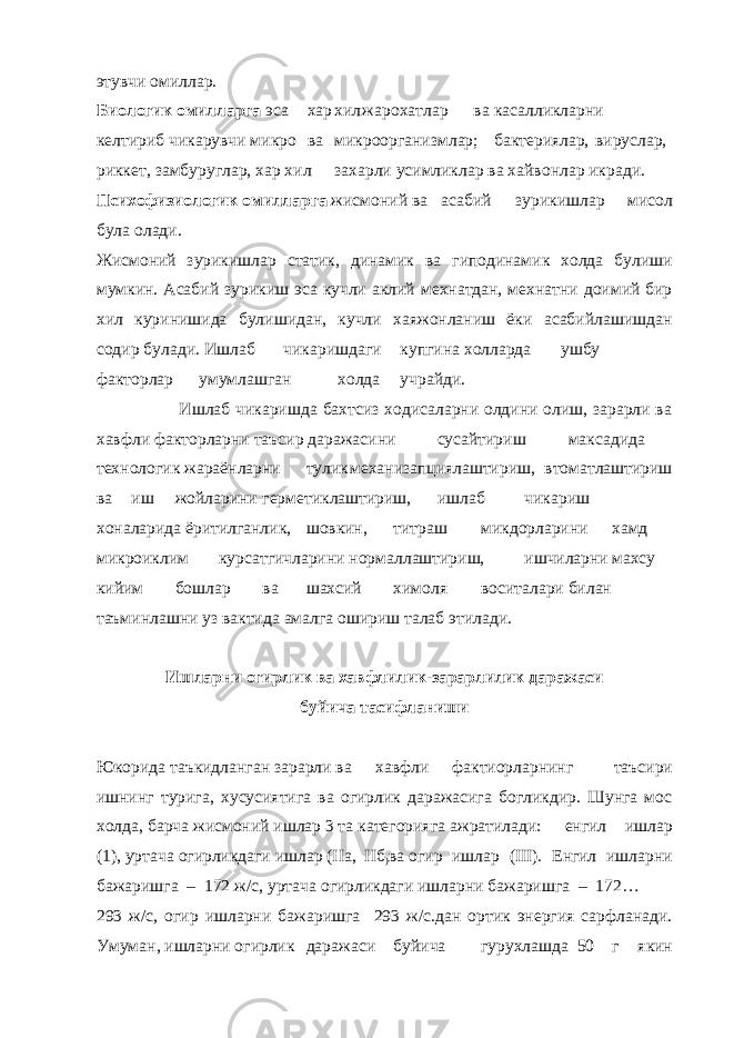 этувчи омиллар. Биологик омилларга эса хар хил жарохатлар ва касалликларни келтириб чикарувчи микро ва микроорганизмлар; бактериялар, вируслар, риккет, замбуруглар, хар хил захарли усимликлар ва хайвонлар икради. Психофизиологик омилларга жисмоний ва асабий зурикишлар мисол була олади. Жисмоний зурикишлар статик, динамик ва гиподинамик холда булиши мумкин. Асабий зурикиш эса кучли аклий мехнатдан, мехнатни доимий бир хил куринишида булишидан, кучли хаяжонланиш ёки асабийлашишдан содир булади. Ишлаб чикаришдаги купгина холларда ушбу факторлар умумлашган холда учрайди. Ишлаб чикаришда бахтсиз ходисаларни олдини олиш, зарарли ва хавфли факторларни таъсир даражасини сусайтириш максадида технологик жараёнларни тулик механизапциялаштириш, втоматлаштириш ва иш жойларини герметиклаштириш, ишлаб чикариш хоналарида ёритилганлик, шовкин, титраш микдорларини хамд микроиклим курсатгичларини нормаллаштириш, ишчиларни махсу кийим бошлар ва шахсий химоля воситалари билан таъминлашни уз вактида амалга ошириш талаб этилади. Ишларни огирлик ва хавфлилик-зарарлилик даражаси буйича тасифланиши Юкорида таъкидланган зарарли ва хавфли фактиорларнинг таъсири ишнинг турига, хусусиятига ва огирлик даражасига богликдир. Шунга мос холда, барча жисмоний ишлар 3 та категорияга ажратилади: енгил ишлар (1), уртача огирликдаги ишлар (IIа, IIб ) ва огир ишлар (III). Енгил ишларни бажаришга – 172 ж/с, уртача огирликдаги ишларни бажаришга – 172… 293 ж/с, огир ишларни бажаришга 293 ж/с.дан ортик энергия сарфланади. Умуман, ишларни огирлик даражаси буйича гурухлашда 50 г якин 