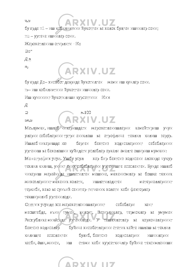 ч n u бу ерда n1 – иш кобилиятини йукотган ва халок булган ишчилар сони; nu – уртача ишчилар сони. Жарохатланиш огирлиги - Ко  о  Д н n 2 бу ерда До – хисобот даврида йукотилган жами иш кунлар сони. n 2 – иш кобилиятини йукотган ишчилар сони. Иш кунининг йукотилиши курсатгичи – Кик Д    н * 100 ик n u Маълумки, ишлаб чикаришдаги жарохатланишларни камайтириш учун уларни сабабларини тугри аниклаш ва атрофлича тахлил килиш зарур. Ишлаб чикаришда юз берган бахтсиз ходисаларнинг сабабларини урганиш ва бахолашни куйидаги услаблар оркали амалга ошириш мумкин: Монографик усул. Ушбу усул хар бир бахтсиз ходисани алохида чукур тахлил килиш, унинг аник сабабларини урганишга асосланган. Бунда ишлаб чикариш жараёнида ишлатилган машина, механизмлар ва бошка техник жихозларнинг механик холати, ишлатиладиган материалларнинг таркиби, хаво ва сунъий санитар-гигиеник холати каби факторлар текширилиб урганилади. Статик усулда эса жарохатланишларнинг сабаблари кенг масштабда, яъни туман, вилоят, Вазирликлар, тармоклар ва умуман Республика микёсида урганилади. У ташкилотлар ва корхоналарнинг бахтсиз ходисалар буйича хисоботларини статик кайта ишлаш ва тахлил килишга асосланган булиб, бахтсиз ходисаларни ишчиларни касби, ёши, жинси, иш стажи каби курсаткичлар буйича таксимланиши 