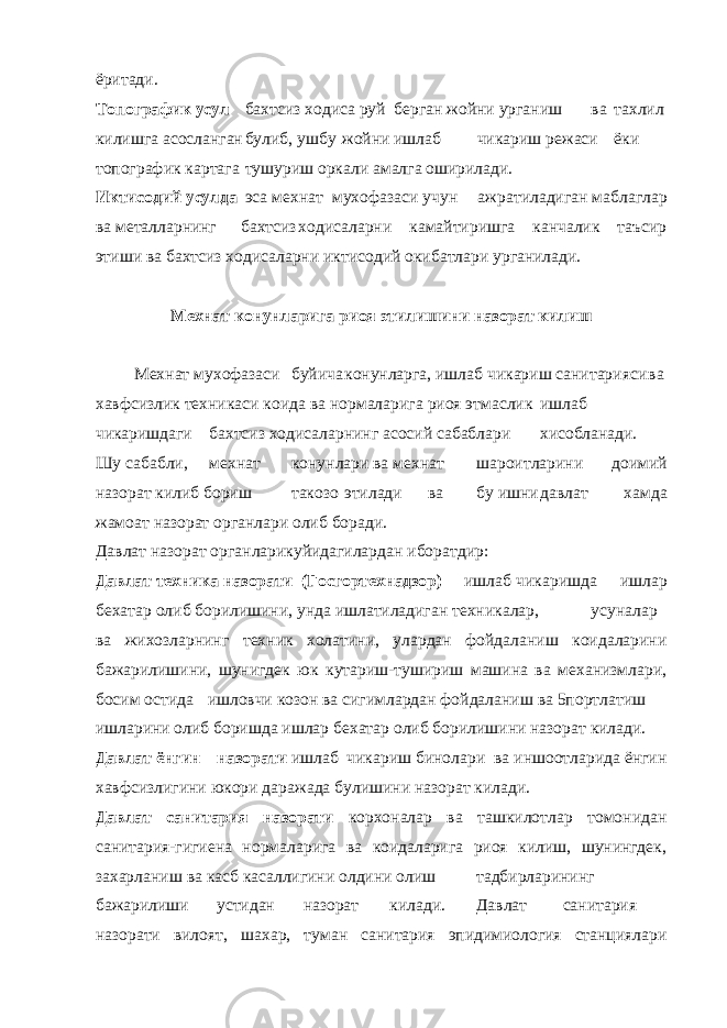 ёритади. Топографик усул бахтсиз ходиса руй берган жойни урганиш ва тахлил килишга асосланган булиб, ушбу жойни ишлаб чикариш режаси ёки топографик картага тушуриш оркали амалга оширилади. Иктисодий усулда эса мехнат мухофазаси учун ажратиладиган маблаглар ва металларнинг бахтсиз ходисаларни камайтиришга канчалик таъсир этиши ва бахтсиз ходисаларни иктисодий окибатлари урганилади. Мехнат конунларига риоя этилишини назорат килиш Мехнат мухофазаси буйича конунларга, ишлаб чикариш санитарияси ва хавфсизлик техникаси коида ва нормаларига риоя этмаслик ишлаб чикаришдаги бахтсиз ходисаларнинг асосий сабаблари хисобланади. Шу сабабли, мехнат конунлари ва мехнат шароитларини доимий назорат килиб бориш такозо этилади ва бу ишни давлат хамда жамоат назорат органлари олиб боради. Давлат назорат органларикуйидагилардан иборатдир: Давлат техника назорати (Госгортехнадзор) – ишлаб чикаришда ишлар бехатар олиб борилишини, унда ишлатиладиган техникалар, усуналар ва жихозларнинг техник холатини, улардан фойдаланиш коидаларини бажарилишини, шунигдек юк кутариш-тушириш машина ва механизмлари, босим остида ишловчи козон ва сигимлардан фойдаланиш ва 5портлатиш ишларини олиб боришда ишлар бехатар олиб борилишини назорат килади. Давлат ёнгин назорати ишлаб чикариш бинолари ва иншоотларида ёнгин хавфсизлигини юкори даражада булишини назорат килади. Давлат санитария назорати корхоналар ва ташкилотлар томонидан санитария-гигиена нормаларига ва коидаларига риоя килиш, шунингдек, захарланиш ва касб касаллигини олдини олиш тадбирларининг бажарилиши устидан назорат килади. Давлат санитария назорати вилоят, шахар, туман санитария эпидимиология станциялари 