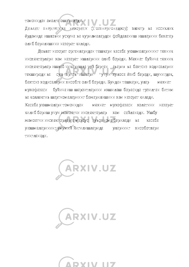 томонидан амалга оширилади. Давлат энергетика назорати (Госэнергонадзор) электр ва иссиклик ёрдамида ишловчи ускуна ва курилмалардан фойдаланиш ишларини бехатар олиб борилишини назорат килади. Давлат назорат органларидан ташкари касаба уюшмаларининг техник инспекторлари хам назорат ишларини олиб боради. Мехнат буйича техник инспекторлар ишлаб чикаришда руй берган авария ва бахтсиз ходисаларни текширади ва суд-тергов ишлари учун хулоса ёзиб беради, шунигдек, бахтсиз ходисаларни хисобга олиб боради. Бундан ташкари, улар мехнат мухофазаси буйича иш шароитларини яхшилаш борасида тузилган битим ва коллектив шартномаларнинг бажарилишини хам назорат килади. Касаба уюшмалари томонидан мехнат мухофазаси холатини назорат килиб бориш учун жамоатчи инспекторлар хам сайланади. Ушбу жамоатчи инспекторларга махсус гувохнома берилади ва касаба уюшмаларининг умумий йигилишларида уларнинг хисоботлари тингланади. 