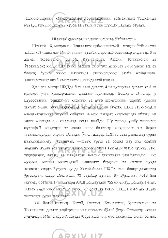 ташкилотларнинг кўплаб вакиллик органларининг пойтахтимиз Тошкентда муваффақиятли фаолият кўрсатаётганлиги ҳам шундан далолат беради. Шанхай ҳамкорлик ташкилоти ва Ўзбекистон. Шанхай Ҳамкорлик Ташкилоти - субминтақавий халқароЎзбекистон ваШанхай ташкилот бўлиб , унинг таркибига дастлаб асосчилар сифатида 6 та давлат ( Қозоғистон , Хитой , Қирғизистон , Россия , Тожикистон ва Ўзбекистон ) кирди . ШҲТнинг расмий тили рус ва хитой тили рамзи эса оқ байроқ бўлиб , унинг марказида ташкилотнинг герби жойлашган . Ташкилотнинг штаб - квартираси Пекинда жойлашган . Ҳозирги вақтда ШҲТда 8 та аъзо - давлат , 4 та кузатувчи - давлат ва 6 та мулоқот учун ҳамкор - давлат фаолият юритмоқда . Бошқача айтганда , у Евроосиёнинг бешдан уч қисмини ва дунё аҳолисининг қарийб ярмини қамраб олган . Буни рақамларда ифода этадиган бўлсак , ШҲТ таркибидаги мамлакатларнинг умумий майдони 34 млн . квадрат километрдан иборат . Бу улкан маконда 3,2 миллиард аҳоли яшайди . Шу тариқа ушбу ташкилот жуғрофий жиҳатдан ва аҳоли сони борасида жаҳоннинг энг йирик тузилмаларидан бирига айланди . Ўтган даврда ШҲТга аъзо давлатлар турли цивилизациялар тўқнашуви , ― совуқ уруш ва бошқа ҳар хил салбий ёндашувлардан воз кечди . Ташкилотнинг барча аъзолари ўзаро ҳурмат , тенг ҳуқуқлилик , адолат ва манфаатли амалий ҳамкорлик тарафдоридир . Энг муҳими , мазкур минтақавий ташкилот барқарор ва соғлом руҳда ривожланмоқда . Бугунги кунда Хитой билан ШХТга аъзо бошқа давлатлар ўртасидаги савдо айланмаси 20 баробар ортган . Бу кўрсаткич 2018 йил якунлари бўйича 12 миллиард АҚШ долларидан 255 миллиард долларга етди. Жаҳон ялпи ички маҳсулотининг 20 фоиздан зиёди ШҲТга аъзо давлатлар ҳиссасига тўғри келмоқда. 1996 йил Шанхайда Хитой, Росссия, Қозоғистон, Қирғизистон ва Тожикистон давлат раҳбарларининг саммити бўлиб ўтди. Саммитда чегара ҳудудлари бўйича ҳарбий соҳада ўзаро ишончни мустаҳкамлаш билан боғлиқ 