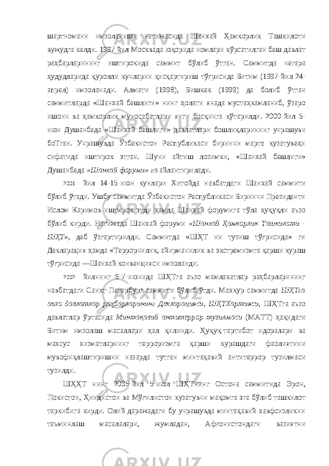 шартномани имзоланиши натижасида Шанхай Ҳамкорлик Ташкилоти вужудга келди. 1997 йил Москвада юқорида номлари кўрсатилган беш давлат раҳбарларининг иштирокида саммит бўлиб ўтган. Саммитда чегара ҳудудларида қуролли кучларни қисқартириш тўғрисида Битим (1997-йил 24- апрел) имзоланади. Алмати (1998), Бишкек (1999) да болиб ўтган саммитларда «Шанхай бешлиги» нинг ҳолати янада мустаҳкамланиб, ўзаро ишонч ва ҳамкорлик муносабатлари янги боcқичга кўтарилди. 2000-йил 5- июн Душанбеда «Шанхай бешлиги» давлатлари бошлиқларининг учрашуви боТган. Учрашувда Ўзбекистон Республикаси биринчи марта кузатувеҳи сифатида иштирок этган. Шуни айтиш лозимки, «Шанхай бешлиги» Душанбеда «Шанхай форуми» га айлантирилади. 2001 йил 14-15-июн кунлари Хитойда навбатдаги Шанхай саммити бўлиб ўтади. Ушбу саммитда Ўзбекистон Республикаси Биринчи Президенти Ислом Каримов иштирок этди ҳамда Шанхай форумига тўла ҳуқуқли аъзо бўлиб кирди. Натижада Шанхай форуми «Шанхай Ҳамкорлик Ташкилоти - ШҲТ», деб ўзгартирилди. Саммитда «ШҲТ ни тузиш тўғрисида» ги Декларация ҳамда «Террорчилик, айирмачилик ва экстремизмга қарши кураш тўғрисида ―Шанхай конвенцияси имзоланди. 2002 йилнинг 6-7-июнида ШҲТга аъзо мамлакатлар раҳбарларининг навбатдаги Санкт-Петербург саммити бўлиб ўтди. Махкур саммитда ШҲТга аъзо давлатлар раҳбарларининг Декларацияси, ШҲТХартияси, ШҲТга аъзо давлатлар ўртасида Минтақавий антитеррор тузилмаси (МАТТ) ҳақидаги Битим имзолаш масаллари ҳал қилинди. Ҳуқуқ-тартибот идоралари ва махсус хизматларнинг терроризмга қарши курашдаги фаолиятини мувофиқлаштиришни назарда тутган минтақавий антитеррор тузилмаси тузилди. ШҲҲТ нинг 2005-йил 5-июл ШҲТнинг Остона саммитида Эрон, Покистон, Ҳиндистон ва Мўғилистон кузатувчи мақомга эга бўлиб ташкилот таркибига кирди. Олий даражадаги бу учрашувда минтақавий хавфсизликни таъминлаш масалалари, жумладан, Афғонистондаги вазиятни 