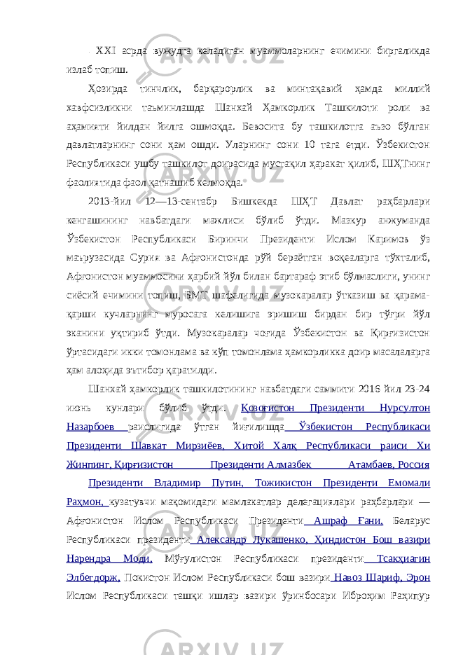 - ХХ I асрда вужудга келадиган муаммоларнинг ечимини биргаликда излаб топиш. Ҳозирда тинчлик, барқарорлик ва минтақавий ҳамда миллий хавфсизликни таъминлашда Шанхай Ҳамкорлик Ташкилоти роли ва аҳамияти йилдан йилга ошмоқда. Бевосита бу ташкилотга аъзо бўлган давлатларнинг сони ҳам ошди. Уларнинг сони 10 тага етди. Ўзбекистон Республикаси ушбу ташкилот доирасида мустақил ҳаракат қилиб, ШҲТнинг фаолиятида фаол қатнашиб келмоқда. 2013-йил 12—13-сентабр Бишкекда ШҲТ Давлат раҳбарлари кенгашининг навбатдаги мажлиси бўлиб ўтди. Мазкур анжуманда Ўзбекистон Республикаси Биринчи Президенти Ислом Каримов ўз маърузасида Сурия ва Афғонистонда рўй бераётган воқеаларга тўхталиб, Афғонистон муаммосини ҳарбий йўл билан бартараф этиб бўлмаслиги, унинг сиёсий ечимини топиш, БМТ шафелигида музокаралар ўтказиш ва қарама- қарши кучларнинг муросага келишига эришиш бирдан бир тўғри йўл эканини уқтириб ўтди. Музокаралар чоғида Ўзбекистон ва Қирғизистон ўртасидаги икки томонлама ва кўп томонлама ҳамкорликка доир масалаларга ҳам алоҳида эътибор қаратилди. Шанхай ҳамкорлик ташкилотининг навбатдаги саммити 2016 йил 23-24 июнь кунлари бўлиб ўтди. Қозоғистон Президенти Нурсултон Назарбоев раислигида ўтган йиғилишда Ўзбекистон Республикаси Президенти Шавкат Мирзиёев, Хитой Халқ Республикаси раиси Хи Жинпинг, Қирғизистон Президенти Алмазбек Атамбаев, Россия Президенти Владимир Путин, Тожикистон Президенти Емомали Раҳмон, кузатувчи мақомидаги мамлакатлар делегациялари раҳбарлари — Афғонистон Ислом Республикаси Президенти Ашраф Ғани, Беларус Республикаси президенти Александр Лукашенко, Ҳиндистон Бош вазири Нарендра Моди, Мўғулистон Республикаси президенти Тсакҳиагин Элбегдорж, Покистон Ислом Республикаси бош вазири Навоз Шариф, Эрон Ислом Республикаси ташқи ишлар вазири ўринбосари Иброҳим Раҳипур 