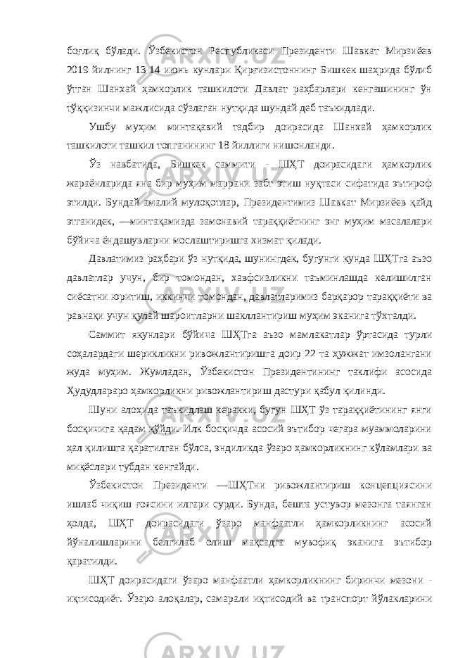 боғлиқ бўлади. Ўзбекистон Республикаси Президенти Шавкат Мирзиёев 2019 йилнинг 13-14 июнь кунлари Қирғизистоннинг Бишкек шаҳрида бўлиб ўтган Шанхай ҳамкорлик ташкилоти Давлат раҳбарлари кенгашининг ўн тўққизинчи мажлисида сўзлаган нутқида шундай деб таъкидлади. Ушбу муҳим минтақавий тадбир доирасида Шанхай ҳамкорлик ташкилоти ташкил топганининг 18 йиллиги нишонланди. Ўз навбатида, Бишкек саммити - ШҲТ доирасидаги ҳамкорлик жараёнларида яна бир муҳим маррани забт этиш нуқтаси сифатида эътироф этилди. Бундай амалий мулоқотлар, Президентимиз Шавкат Мирзиёев қайд этганидек, ―минтақамизда замонавий тараққиётнинг энг муҳим масалалари бўйича ёндашувларни мослаштиришга хизмат қилади. Давлатимиз раҳбари ўз нутқида, шунингдек, бугунги кунда ШҲТга аъзо давлатлар учун, бир томондан, хавфсизликни таъминлашда келишилган сиёсатни юритиш, иккинчи томондан, давлатларимиз барқарор тараққиёти ва равнақи учун қулай шароитларни шакллантириш муҳим эканига тўхталди. Саммит якунлари бўйича ШҲТга аъзо мамлакатлар ўртасида турли соҳалардаги шерикликни ривожлантиришга доир 22 та ҳужжат имзолангани жуда муҳим. Жумладан, Ўзбекистон Президентининг таклифи асосида Ҳудудлараро ҳамкорликни ривожлантириш дастури қабул қилинди. Шуни алоҳида таъкидлаш керакки, бугун ШҲТ ўз тараққиётининг янги босқичига қадам қўйди. Илк босқичда асосий эътибор чегара муаммоларини ҳал қилишга қаратилган бўлса, эндиликда ўзаро ҳамкорликнинг кўламлари ва миқёслари тубдан кенгайди. Ўзбекистон Президенти ―ШҲТни ривожлантириш концепциясини ишлаб чиқиш ғоясини илгари сурди. Бунда, бешта устувор мезонга таянган ҳолда, ШҲТ доирасидаги ўзаро манфаатли ҳамкорликнинг асосий йўналишларини белгилаб олиш мақсадга мувофиқ эканига эътибор қаратилди. ШҲТ доирасидаги ўзаро манфаатли ҳамкорликнинг биринчи мезони - иқтисодиёт. Ўзаро алоқалар, самарали иқтисодий ва транспорт йўлакларини 