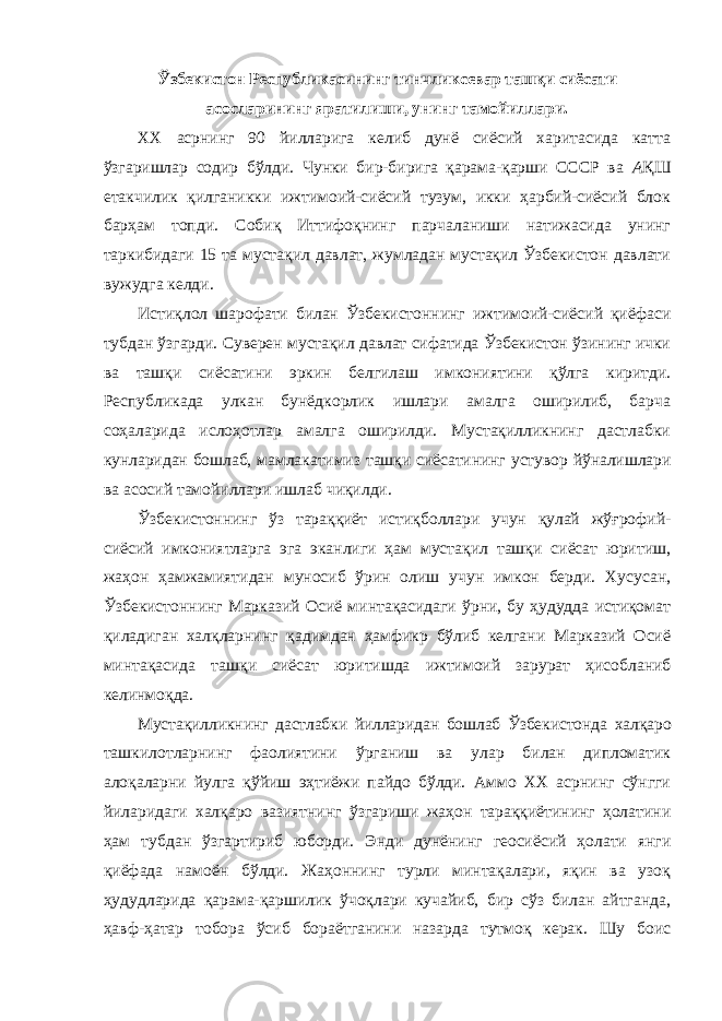 Ўзбекистон Республикасининг тинчликсевар ташқи сиёсати асосларининг яратилиши, унинг тамойиллари. XX асрнинг 90 йилларига келиб дунё сиёсий харитасида катта ўзгаришлар содир бўлди. Чунки бир-бирига қарама-қарши СССР ва А ҚШ етакчилик қилганикки ижтимоий-сиёсий тузум, икки ҳарбий-сиёсий блок барҳам топди. С обиқ Иттифоқнинг парчаланиши натижасида унинг таркибидаги 15 та мустақил давлат, жумладан мустақил Ўзбекистон давлати вужудга келди. Истиқлол шарофати билан Ўзбекистоннинг ижтимоий-сиёсий қиёфаси тубдан ўзгарди. Суверен мустақил давлат сифатида Ўзбекистон ўзининг ички ва ташқи сиёсатини эркин белгилаш имкониятини қўлга киритди. Республикада улкан бунёдкорлик ишлари амалга оширилиб, барча соҳаларида ислоҳотлар амалга оширилди. Мустақилликнинг дастлабки кунларидан бошлаб, мамлакатимиз ташқи сиёсатининг устувор йўналишлари ва асосий тамойиллари ишлаб чиқилди. Ўзбекистоннинг ўз тараққиёт истиқболлари учун қулай жўғрофий- сиёсий имкониятларга эга эканлиги ҳам мустақил ташқи сиёсат юритиш, жаҳон ҳамжамиятидан муносиб ўрин олиш учун имкон берди. Хусусан, Ўзбекистоннинг Марказий Осиё минтақасидаги ўрни, бу ҳудудда истиқомат қиладиган халқларнинг қадимдан ҳамфикр бўлиб келгани Марказий Осиё минтақасида ташқи сиёсат юритишда ижтимоий зарурат ҳисобланиб келинмоқда. Мустақилликнинг дастлабки йилларидан бошлаб Ўзбекистонда халқаро ташкилотларнинг фаолиятини ўрганиш ва улар билан дипломатик алоқаларни йулга қўйиш эҳтиёжи пайдо бўлди. Аммо ХХ асрнинг сўнгги йиларидаги халқаро вазиятнинг ўзгариши жаҳон тараққиётининг ҳолатини ҳам тубдан ўзгартириб юборди. Энди дунёнинг геосиёсий ҳолати янги қиёфада намоён бўлди. Жаҳоннинг турли минтақалари, яқин ва узоқ ҳудудларида қарама-қаршилик ўчоқлари кучайиб, бир сўз билан айтганда, ҳавф-ҳатар тобора ўсиб бораётганини назарда тутмоқ керак. Шу боис 