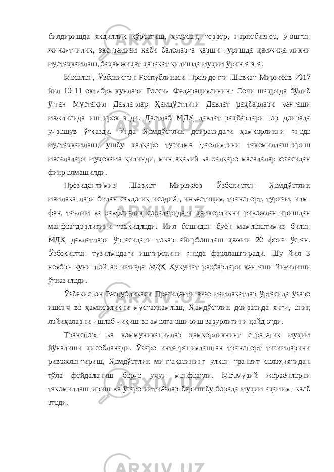 билдиришда якдиллик кўрсатиш , хусусан , террор , наркобизнес , уюшган жиноятчилик , экстремизм каби балоларга қарши туришда ҳамжиҳатликни мустаҳкамлаш , баҳамжиҳат ҳаракат қилишда муҳим ўринга эга . Масалан , Ўзбекистон Республикаси Президенти Шавкат Мирзиёев 2017 йил 10-11 октябрь кунлари Россия Федерациясининг Сочи шаҳрида бўлиб ўтган Мустақил Давлатлар Ҳамдўстлиги Давлат раҳбарлари кенгаши мажлисида иштирок этди . Дастлаб МДҲ давлат раҳбарлари тор доирада учрашув ўтказди . Унда Ҳамдўстлик доирасидаги ҳамкорликни янада мустаҳкамлаш , ушбу халқаро тузилма фаолиятини такомиллаштириш масалалари муҳокама қилинди , минтақавий ва халқаро масалалар юзасидан фикр алмашилди . Президентимиз Шавкат Мирзиёев Ўзбекистон Ҳамдўстлик мамлакатлари билан савдо-иқтисодиёт, инвестиция, транспорт, туризм, илм- фан, таълим ва хавфсизлик соҳаларидаги ҳамкорликни ривожлантиришдан манфаатдорлигини таъкидлади. Йил бошидан буён мамлакатимиз билан МДҲ давлатлари ўртасидаги товар айирбошлаш ҳажми 20 фоиз ўсган. Ўзбекистон тузилмадаги иштирокини янада фаоллаштиради. Шу йил 3 ноябрь куни пойтахтимизда МД Ҳ Ҳукумат раҳбарлари кенгаши йиғилиши ўтказилади. Ўзбекистон Республикаси Президенти аъзо мамлакатлар ўртасида ўзаро ишонч ва ҳамкорликни мустаҳкамлаш, Ҳамдўстлик доирасида янги, аниқ лойиҳаларни ишлаб чиқиш ва амалга ошириш зарурлигини қайд этди. Транспорт ва коммуникациялар ҳамкорликнинг стратегик муҳим йўналиши ҳисобланади. Ўзаро интеграциялашган транспорт тизимларини ривожлантириш, Ҳамдўстлик минтақасининг улкан транзит салоҳиятидан тўла фойдаланиш барча учун манфаатли. Маъмурий жараёнларни такомиллаштириш ва ўзаро имтиёзлар бериш бу борада муҳим аҳамият касб этади. 