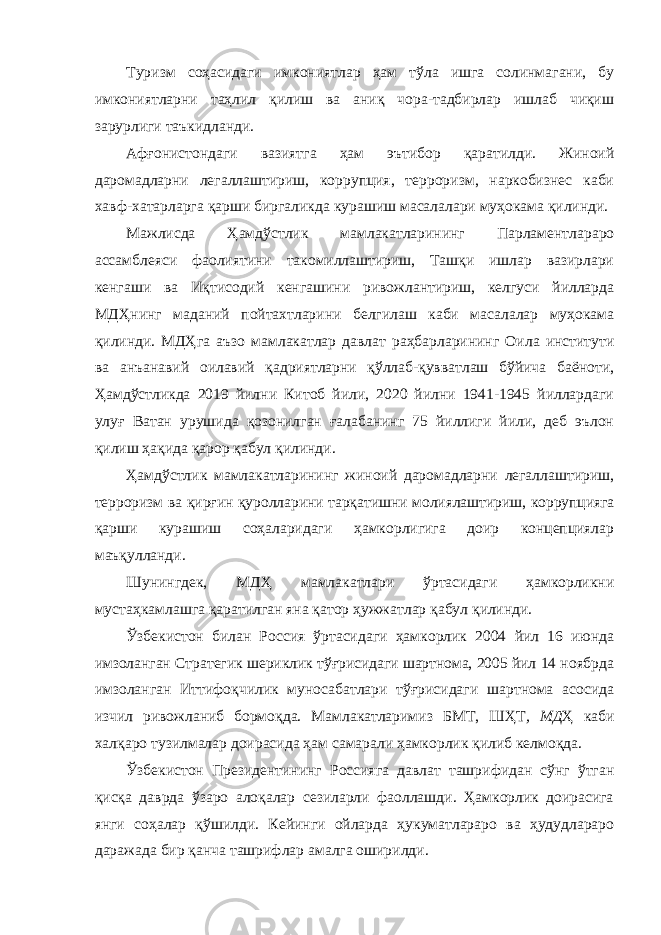 Туризм соҳасидаги имкониятлар ҳам тўла ишга солинмагани, бу имкониятларни таҳлил қилиш ва аниқ чора-тадбирлар ишлаб чиқиш зарурлиги таъкидланди. Афғонистондаги вазиятга ҳам эътибор қаратилди. Жиноий даромадларни легаллаштириш, коррупция, терроризм, наркобизнес каби хавф-хатарларга қарши биргаликда курашиш масалалари муҳокама қилинди. Мажлисда Ҳамдўстлик мамлакатларининг Парламентлараро ассамблеяси фаолиятини такомиллаштириш, Ташқи ишлар вазирлари кенгаши ва Иқтисодий кенгашини ривожлантириш, келгуси йилларда МДҲнинг маданий пойтахтларини белгилаш каби масалалар муҳокама қилинди. МДҲга аъзо мамлакатлар давлат раҳбарларининг Оила институти ва анъанавий оилавий қадриятларни қўллаб-қувватлаш бўйича баёноти, Ҳамдўстликда 2019 йилни Китоб йили, 2020 йилни 1941-1945 йиллардаги улуғ Ватан урушида қозонилган ғалабанинг 75 йиллиги йили, деб эълон қилиш ҳақида қарор қабул қилинди. Ҳамдўстлик мамлакатларининг жиноий даромадларни легаллаштириш, терроризм ва қирғин қуролларини тарқатишни молиялаштириш, коррупцияга қарши курашиш соҳаларидаги ҳамкорлигига доир концепциялар маъқулланди. Шунингдек, МДҲ мамлакатлари ўртасидаги ҳамкорликни мустаҳкамлашга қаратилган яна қатор ҳужжатлар қабул қилинди. Ўзбекистон билан Россия ўртасидаги ҳамкорлик 2004 йил 16 июнда имзоланган Стратегик шериклик тўғрисидаги шартнома, 2005 йил 14 ноябрда имзоланган Иттифоқчилик муносабатлари тўғрисидаги шартнома асосида изчил ривожланиб бормоқда. Мамлакатларимиз БМТ, ШҲТ , МД Ҳ каби халқаро тузилмалар доирасида ҳам самарали ҳамкорлик қилиб келмоқда. Ўзбекистон Президентининг Россияга давлат ташрифидан сўнг ўтган қисқа даврда ўзаро алоқалар сезиларли фаоллашди. Ҳамкорлик доирасига янги соҳалар қўшилди. Кейинги ойларда ҳукуматлараро ва ҳудудлараро даражада бир қанча ташрифлар амалга оширилди. 