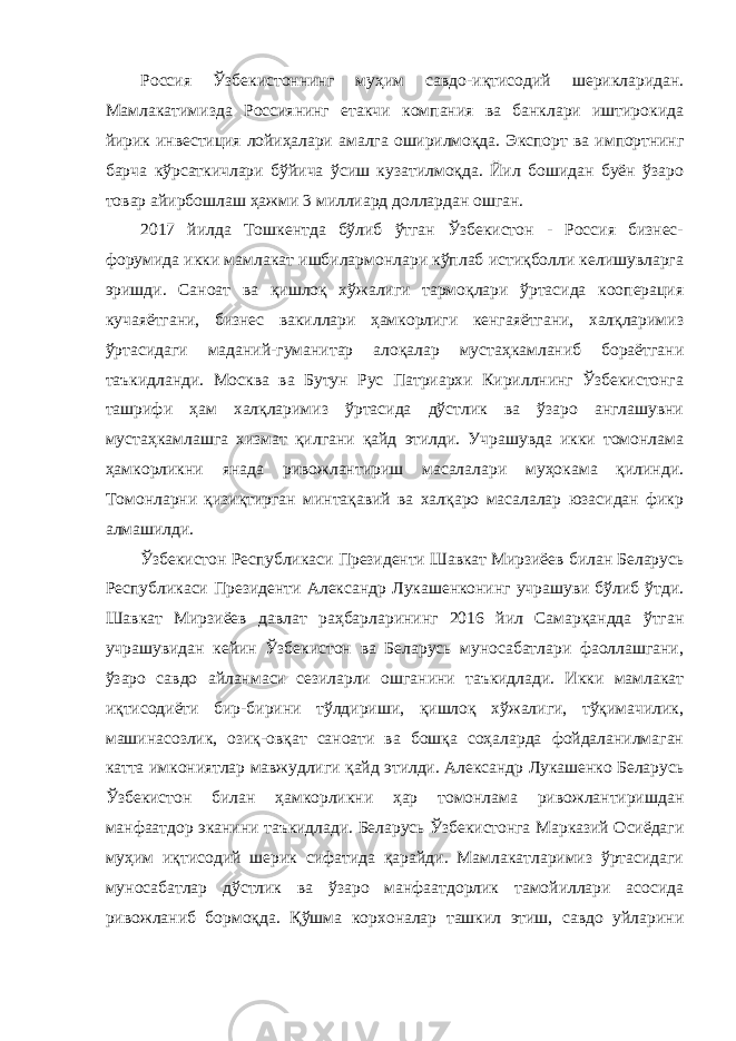 Россия Ўзбекистоннинг муҳим савдо-иқтисодий шерикларидан. Мамлакатимизда Россиянинг етакчи компания ва банклари иштирокида йирик инвестиция лойиҳалари амалга оширилмоқда. Экспорт ва импортнинг барча кўрсаткичлари бўйича ўсиш кузатилмоқда. Йил бошидан буён ўзаро товар айирбошлаш ҳажми 3 миллиард доллардан ошган. 2017 йилда Тошкентда бўлиб ўтган Ўзбекистон - Россия бизнес- форумида икки мамлакат ишбилармонлари кўплаб истиқболли келишувларга эришди. Саноат ва қишлоқ хўжалиги тармоқлари ўртасида кооперация кучаяётгани, бизнес вакиллари ҳамкорлиги кенгаяётгани, халқларимиз ўртасидаги маданий-гуманитар алоқалар мустаҳкамланиб бораётгани таъкидланди. Москва ва Бутун Рус Патриархи Кириллнинг Ўзбекистонга ташрифи ҳам халқларимиз ўртасида дўстлик ва ўзаро англашувни мустаҳкамлашга хизмат қилгани қайд этилди. Учрашувда икки томонлама ҳамкорликни янада ривожлантириш масалалари муҳокама қилинди. Томонларни қизиқтирган минтақавий ва халқаро масалалар юзасидан фикр алмашилди. Ўзбекистон Республикаси Президенти Шавкат Мирзиёев билан Беларусь Республикаси Президенти Александр Лукашенконинг учрашуви бўлиб ўтди. Шавкат Мирзиёев давлат раҳбарларининг 2016 йил Самарқандда ўтган учрашувидан кейин Ўзбекистон ва Беларусь муносабатлари фаоллашгани, ўзаро савдо айланмаси сезиларли ошганини таъкидлади. Икки мамлакат иқтисодиёти бир-бирини тўлдириши, қишлоқ хўжалиги, тўқимачилик, машинасозлик, озиқ-овқат саноати ва бошқа соҳаларда фойдаланилмаган катта имкониятлар мавжудлиги қайд этилди. Александр Лукашенко Беларусь Ўзбекистон билан ҳамкорликни ҳар томонлама ривожлантиришдан манфаатдор эканини таъкидлади. Беларусь Ўзбекистонга Марказий Осиёдаги муҳим иқтисодий шерик сифатида қарайди. Мамлакатларимиз ўртасидаги муносабатлар дўстлик ва ўзаро манфаатдорлик тамойиллари асосида ривожланиб бормоқда. Қўшма корхоналар ташкил этиш, савдо уйларини 