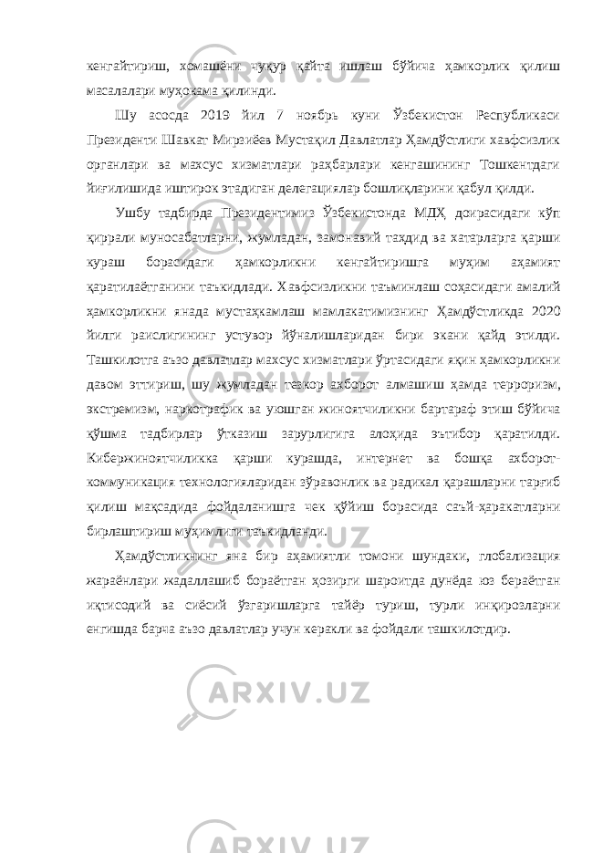 кенгайтириш, хомашёни чуқур қайта ишлаш бўйича ҳамкорлик қилиш масалалари муҳокама қилинди. Шу асосда 2019 йил 7 ноябрь куни Ўзбекистон Республикаси Президенти Шавкат Мирзиёев Мустақил Давлатлар Ҳамдўстлиги хавфсизлик органлари ва махсус хизматлари раҳбарлари кенгашининг Тошкентдаги йиғилишида иштирок этадиган делегациялар бошлиқларини қабул қилди. Ушбу тадбирда Президентимиз Ўзбекистонда МДҲ доирасидаги кўп қиррали муносабатларни, жумладан, замонавий таҳдид ва хатарларга қарши кураш борасидаги ҳамкорликни кенгайтиришга муҳим аҳамият қаратилаётганини таъкидлади. Хавфсизликни таъминлаш соҳасидаги амалий ҳамкорликни янада мустаҳкамлаш мамлакатимизнинг Ҳамдўстликда 2020 йилги раислигининг устувор йўналишларидан бири экани қайд этилди . Ташкилотга аъзо давлатлар махсус хизматлари ўртасидаги яқин ҳамкорликни давом эттириш , шу жумладан тезкор ахборот алмашиш ҳамда терроризм , экстремизм , наркотрафик ва уюшган жиноятчиликни бартараф этиш бўйича қўшма тадбирлар ўтказиш зарурлигига алоҳида эътибор қаратилди . Кибержиноятчиликка қарши курашда , интернет ва бошқа ахборот - коммуникация технологияларидан зўравонлик ва радикал қарашларни тарғиб қилиш мақсадида фойдаланишга чек қўйиш борасида саъй - ҳаракатларни бирлаштириш муҳимлиги таъкидланди . Ҳамдўстликнинг яна бир аҳамиятли томони шундаки , глобализация жараёнлари жадаллашиб бораётган ҳозирги шароитда дунёда юз бераётган иқтисодий ва сиёсий ўзгаришларга тайёр туриш , турли инқирозларни енгишда барча аъзо давлатлар учун керакли ва фойдали ташкилотдир . 