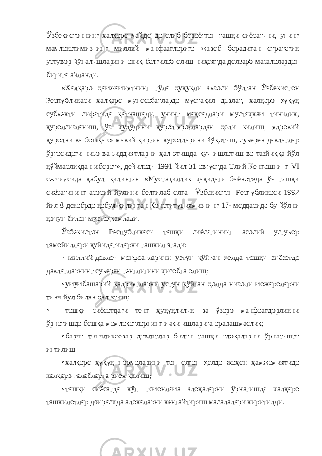 Ўзбекистоннинг халқаро майдонда олиб бораётган ташқи сиёсатини, унинг мамлакатимизнинг миллий манфаатларига жавоб берадиган стратегик устувор йўналишларини аниқ белгилаб олиш ниҳоятда долзарб масалалардан бирига айланди. «Халқаро ҳамжамиятнинг тўла ҳуқуқли аъзоси бўлган Ўзбекистон Республикаси халқаро муносабатларда мустақил давлат, халқаро ҳуқуқ субъекти сифатида қатнашади, унинг мақсадлари мустаҳкам тинчлик, қуролсизланиш, ўз ҳудудини қурол-яроғлардан ҳоли қилиш, ядровий қуролни ва бошқа оммавий қирғин куролларини йўқотиш, суверен давлатлар ўртасидаги низо ва зиддиятларни ҳал этишда куч ишлатиш ва тазйиққа йўл қўймасликдан иборат», дейилади 1991 йил 31 августда Олий Кенгашнинг VI сессиясида қабул қилинган «Мустақиллик ҳақидаги баёнот»да ўз ташқи сиёсатининг асосий йулини белгилаб олган Ўзбекистон Республикаси 1992 йил 8 декабрда қабул қилинган Конституциямизнинг 17- моддасида бу йўлни қонун билан мустаҳкамлади. Ўзбекистон Республикаси ташқи сиёсатининг асосий устувор тамойиллари қуйидагиларни ташкил этади: • миллий-давлат манфаатларини устун қўйган ҳолда ташқи сиёсатда давлатларнинг суверен тенглигини ҳисобга олиш; • умумбашарий қадриятларни устун қўйган ҳолда низоли можароларни тинч йул билан ҳал этиш; • ташқи сиёсатдаги тенг ҳуқуқлилик ва ўзаро манфаатдорликни ўрнатишда бошқа мамлакатларнинг ички ишларига аралашмаслик; • барча тинчликсевар давлатлар билан ташқи алоқаларни ўрнатишга интилиш; • халқаро ҳуқуқ нормаларини тан олган ҳолда жаҳон ҳамжамиятида халқаро талабларга риоя қилиш; • ташқи сиёсатда кўп томонлама алоқаларни ўрнатишда халқаро ташкилотлар доирасида алокаларни кенгайтириш масалалари киритилди. 