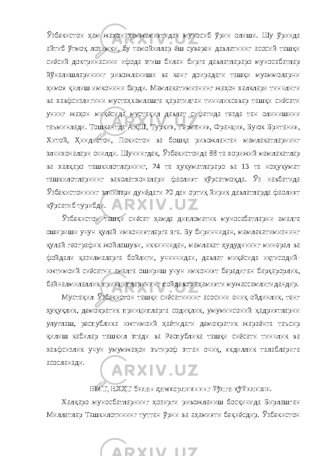 Ўзбекистон ҳам жаҳон ҳамжамиятидан муносиб ўрин олиши. Шу ўринда айтиб ўтмоқ лозимки, бу тамойиллар ёш суверен давлатнинг асосий ташқи сиёсий доктринасини ифода этиш билан бирга давлатлараро муносабатлар йўналишларининг ривожланиши ва кенг доирадаги ташқи муаммоларни ҳимоя қилиш имконини берди. Мамлакатимизнинг жаҳон халклари тинчлиги ва хавфсизлигини мустаҳкамлашга қаратилган тинчликсевар ташқи сиёсати унинг жаҳон миқёсида мустақил давлат сифатида тезда тан олинишини таъминлади. Тошкентда АҚШ, Туркия, Германия, Франция, Буюк Британия, Хитой, Ҳиндистон, Покистон ва бошқа ривожланган мамлакатларнинг элчихоналари очилди. Шунингдек, Ўзбекистонда 88 та хорижий мамлакатлар ва халқаро ташкилотларнинг, 24 та ҳукуматлараро ва 13 та ноҳукумат ташкилотларнинг ваколатхоналари фаолият кўрсатмоқда. Ўз навбатида Ўзбекистоннинг элчилари дунёдаги 20 дан ортиқ йирик давлатларда фаолият кўрсатиб турибди. Ўзбекистон ташқи сиёсат ҳамда дипломатик муносабатларни амалга ошириши учун қулай имкониятларга эга. Бу биринчидан, мамлакатимизнинг қулай географик жойлашуви, иккинчидан, мамлакат ҳудудининг минерал ва фойдали қазилмаларга бойлиги, учинчидан, давлат миқёсида иқтисодий- ижтимоий сиёсатни амалга ошириш учун имконият берадиган барқарорлик, байналмилаллик принципларининг пойдевор аҳамияти мужассамлигидандир. Мустақил Ўзбекистон ташқи сиёсатининг асосини очиқ-ойдинлик, тенг ҳуқуқлик, демократик принципларга содиқлик, умуминсоний қадриятларни улуғлаш, республика ижтимоий ҳаётидаги демократик жараёнга таъсир қилиш кабилар ташкил этади ва Республика ташқи сиёсати тинчлик ва хавфсизлик учун умумжаҳон эътироф этган очиқ, якдиллик талабларига асосланади. БМТ, ЕХҲТ билан ҳамкорликнинг йўлга қўйилиши. Халқаро муносбатларнинг ҳозирги ривожланиш босқичида Бирлашган Миллатлар Ташкилотининг тутган ўрни ва аҳамияти беқиёсдир. Ўзбекистон 