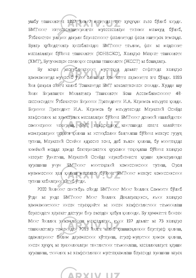 ушбу ташкилотга 1992 йил 2 мартида тенг ҳуқуқли аъзо бўлиб кирди. БМТнинг ихтисослаштирилган муассасалари тизими мавжуд бўлиб, Ўзбекистон уларни деярли барчасининг фаолиятида фаол иштирок этмоқда. Булар қуйидагилар ҳисобланади: БМТнинг таълим, фан ва маданият масалаллари бўйича ташкилоти (ЮНЕСКО), Халқаро Меҳнат ташкилоти (ХМТ), Бутунжаҳон соғлиқни сақлаш ташкилоти (ЖССТ) ва бошқалар. Бу воқеа республиканинг мустақил давлат сифатида халқаро ҳамжамиятда муносиб ўрин олишида ҳам катта аҳамиятга эга бўлди. 1993 йил феврал ойига келиб Тошкентда БМТ ваколатхонаси очилди. Худди шу йили Бирлашган Миллатлар Ташкилоти Бош Ассамблеясининг 48- сессиясидаги Ўзбекистон Биринчи Президенти И.А. Каримов маъруза қилди. Биринчи Президент И.А. Каримов бу маърузасида Марказий Осиёда хавфсизлик ва ҳамкорлик масалалари бўйича БМТнинг доимий ишлайдиган семинарини чакириш, БМТ хавфсизлик кенгашида юзага келаётган можароларни таҳлил қилиш ва истиқболни белгилаш бўйича махсус гуруҳ тузиш, Марказий Осиёни ядросиз зона, деб эълон қилиш, бу минтақада кимёвий модда ҳамда бактериологик қуролни тақиқлаш бўйича халқаро назорат ўрнатиш, Марказий Осиёда наркобизнесга қарши ҳамкорликда курашиш учун БМТнинг минтақавий комиссиясини тузиш, Орол муаммосини ҳал қилиш масаласи бўйича БМТнинг махсус комиссиясини тузиш кабиларни айтиб ўтди. 2000 йилнинг сентябрь ойида БМТнинг Минг йиллик Саммити бўлиб ўтди ва унда БМТнинг Минг йиллик Декларацияси, яъни халқаро ҳамжамиятнинг инсон тараққиёти ва инсон хавфсизлигини таъминлаш борасидаги ҳаракат дастури бир овоздан қабул қилинди. Бу ҳужжатга биноан Минг йиллик ривожланиш мақсадлари, яъни 192 давлат ва 23 халқаро ташкилотлар томонидан 2015 йилга келиб қашшоқликни бартараф қилиш, одамларнинг билим даражасини кўтариш, атроф-муҳитни ҳимоя қилиш, инсон ҳуқуқ ва эркинликлари тенглигини таъминлаш, касалликларга қарши курашиш, тинчлик ва хавфсизликни мустаҳкамлаш борасида эришиш керак 