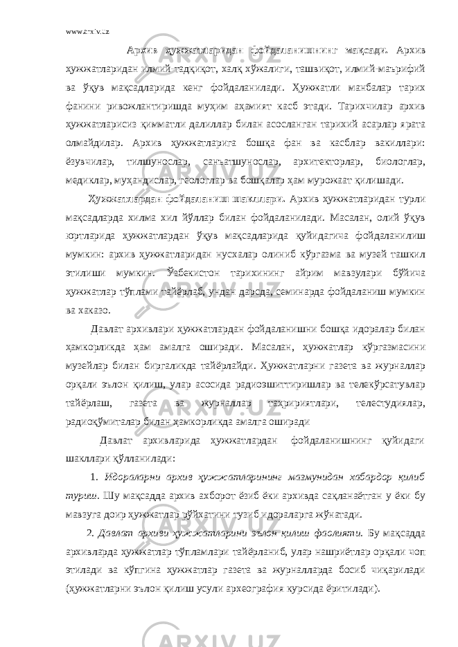 www.arxiv.uz Архив ҳужжатларидан фойдаланишнинг мақсади. Архив ҳужжатларидан илмий-тадқиқот, халқ хўжалиги, ташвиқот, илмий-маърифий ва ўқув мақсадларида кенг фойдаланилади. Ҳужжатли манбалар тарих фанини ривожлантиришда муҳим аҳамият касб этади. Тарихчилар архив ҳужжатларисиз қимматли далиллар билан асосланган тарихий асарлар ярата олмайдилар. Архив ҳужжатларига бошқа фан ва касблар вакиллари: ёзувчилар, тилшунослар, санъатшунослар, архитекторлар, биологлар, медиклар, муҳандислар, геологлар ва бошқалар ҳам мурожаат қилишади. Ҳужжатлардан фойдаланиш шакллари. Архив ҳужжатларидан турли мақсадларда хилма хил йўллар билан фойдаланилади. Масалан, олий ўқув юртларида ҳужжатлардан ўқув мақсадларида қуйидагича фойдаланилиш мумкин: архив ҳужжатларидан нусхалар олиниб кўргазма ва музей ташкил этилиши мумкин. Ўзбекистон тарихининг айрим мавзулари бўйича ҳужжатлар тўплами тайёрлаб, ундан дарсда, семинарда фойдаланиш мумкин ва хаказо. Давлат архивлари ҳужжатлардан фойдаланишни бошқа идоралар билан ҳамкорликда ҳам амалга оширади. Масалан, ҳужжатлар кўргазмасини музейлар билан биргаликда тайёрлайди. Ҳужжатларни газета ва журналлар орқали эълон қилиш, улар асосида радиоэшиттиришлар ва телекўрсатувлар тайёрлаш, газета ва журналлар таҳририятлари, телестудиялар, радиоқўмиталар билан ҳамкорликда амалга оширади Давлат архивларида ҳужжатлардан фойдаланишнинг қуйидаги шакллари қўлланилади: 1. Идораларни архив ҳужжатларининг мазмунидан хабардор қилиб туриш. Шу мақсадда архив ахборот ёзиб ёки архивда сақланаётган у ёки бу мавзуга доир ҳужжатлар рўйхатини тузиб идораларга жўнатади. 2. Давлат архиви ҳужжатларини эълон қилиш фаолияти. Бу мақсадда архивларда ҳужжатлар тўпламлари тайёрланиб, улар нашриётлар орқали чоп этилади ва кўпгина ҳужжатлар газета ва журналларда босиб чиқарилади (ҳужжатларни эълон қилиш усули археография курсида ёритилади). 