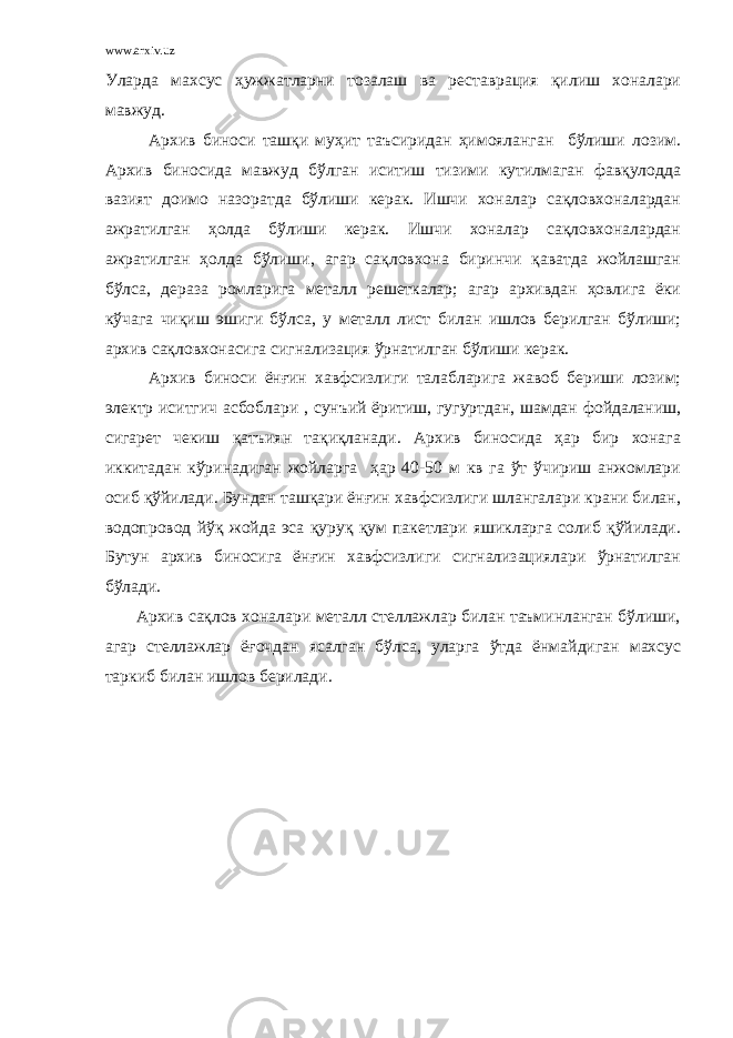 www.arxiv.uz Уларда махсус ҳужжатларни тозалаш ва реставрация қилиш хоналари мавжуд. Архив биноси ташқи муҳит таъсиридан ҳимояланган бўлиши лозим. Архив биносида мавжуд бўлган иситиш тизими кутилмаган фавқулодда вазият доимо назоратда бўлиши керак. Ишчи хоналар сақловхоналардан ажратилган ҳолда бўлиши керак. Ишчи хоналар сақловхоналардан ажратилган ҳолда бўлиши, агар сақловхона биринчи қаватда жойлашган бўлса, дераза ромларига металл решеткалар; агар архивдан ҳовлига ёки кўчага чиқиш эшиги бўлса, у металл лист билан ишлов берилган бўлиши; архив сақловхонасига сигнализация ўрнатилган бўлиши керак. Архив биноси ёнғин хавфсизлиги талабларига жавоб бериши лозим; электр иситгич асбоблари , сунъий ёритиш, гугуртдан, шамдан фойдаланиш, сигарет чекиш қатъиян тақиқланади. Архив биносида ҳар бир хонага иккитадан кўринадиган жойларга ҳар 40-50 м кв га ўт ўчириш анжомлари осиб қўйилади. Бундан ташқари ёнғин хавфсизлиги шлангалари крани билан, водопровод йўқ жойда эса қуруқ қум пакетлари яшикларга солиб қўйилади. Бутун архив биносига ёнғин хавфсизлиги сигнализациялари ўрнатилган бўлади. Архив сақлов хоналари металл стеллажлар билан таъминланган бўлиши, агар стеллажлар ёғочдан ясалган бўлса, уларга ўтда ёнмайдиган махсус таркиб билан ишлов берилади. 