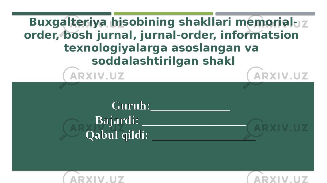 Buxgalteriya hisobining shakllari memorial- order, bosh jurnal, jurnal-order, informatsion texnologiyalarga asoslangan va soddalashtirilgan shakl Guruh:_____________ Bajardi: _________________ Qabul qildi: _________________   