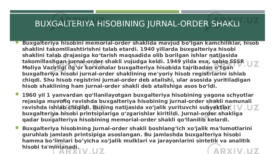 BUXGALTERIYA HISOBINING JURNAL-ORDER SHAKLI  Buxgalteriya hisobini memorial-order shaklida mavjud bo‘lgan kamchiliklar, hisob shaklini takomillashtirishni talab etardi. 1940 yillarda buxgalteriya hisobi shaklini talab drajasiga ko‘tarish maqsadida olib borilgan ishlar natijasida takomillashgan jurnal-order shakli vujudga keldi. 1949 yilda esa, sobiq SSSR Moliya Vazirligi ilg‘or korxonalar buxgalteriya hisobida tajribadan o‘tgan buxgalteriya hisobi jurnal-order shaklining me&#39;yoriy hisob registrlarini ishlab chiqdi. Shu hisob registrini jurnal-order deb atalishi, ular asosida yuritiladigan hisob shaklining ham jurnal-order shakli deb atalishiga asos bo‘ldi.  1960 yil 1 yanvardan qo‘llanilayotgan buxgalteriya hisobining yagona schyotlar rejasiga muvofiq ravishda buxgalteriya hisobining jurnal-order shakli namunali ravishda ishlab chiqildi. Buning natijasida xo‘jalik yurituvchi subyektlar buxgalteriya hisobi printsiplariga o‘zgarishlar kiritildi. Jurnal-order shakliga qadar buxgalteriya hisobining memorial-order shakli qo‘llanilib kelardi.  Buxgalteriya hisobining Jurnal-order shakli boshlang‘ich xo‘jalik ma&#39;lumotlarini guruhlab jamlash printsipiga asoslangan. Bu jamlashda buxgalteriya hisobi hamma bo‘limlari bo‘yicha xo‘jalik mulklari va jarayonlarini sintetik va analitik hisobi ta&#39;minlanadi. 