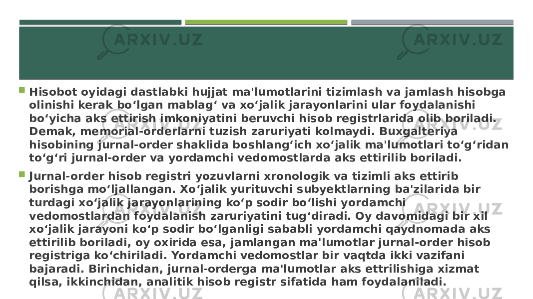  Hisobot oyidagi dastlabki hujjat ma&#39;lumotlarini tizimlash va jamlash hisobga olinishi kerak bo‘lgan mablag‘ va xo‘jalik jarayonlarini ular foydalanishi bo‘yicha aks ettirish imkoniyatini beruvchi hisob registrlarida olib boriladi. Demak, memorial-orderlarni tuzish zaruriyati kolmaydi. Buxgalteriya hisobining jurnal-order shaklida boshlang‘ich xo‘jalik ma&#39;lumotlari to‘g‘ridan to‘g‘ri jurnal-order va yordamchi vedomostlarda aks ettirilib boriladi.  Jurnal-order hisob registri yozuvlarni xronologik va tizimli aks ettirib borishga mo‘ljallangan. Xo‘jalik yurituvchi subyektlarning ba&#39;zilarida bir turdagi xo‘jalik jarayonlarining ko‘p sodir bo‘lishi yordamchi vedomostlardan foydalanish zaruriyatini tug‘diradi. Oy davomidagi bir xil xo‘jalik jarayoni ko‘p sodir bo‘lganligi sababli yordamchi qaydnomada aks ettirilib boriladi, oy oxirida esa, jamlangan ma&#39;lumotlar jurnal-order hisob registriga ko‘chiriladi. Yordamchi vedomostlar bir vaqtda ikki vazifani bajaradi. Birinchidan, jurnal-orderga ma&#39;lumotlar aks ettrilishiga xizmat qilsa, ikkinchidan, analitik hisob registr sifatida ham foydalaniladi. 