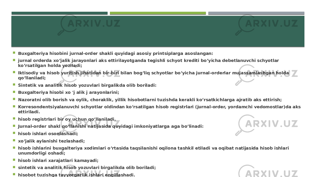  Buxgalteriya hisobini jurnal-order shakli quyidagi asosiy printsiplarga asoslangan:  jurnal orderda xo‘jalik jarayonlari aks ettirilayotganda tegishli schyot krediti bo‘yicha debetlanuvchi schyotlar ko‘rsatilgan holda yoziladi;  Iktisodiy va hisob yuritish jihatidan bir-biri bilan bog‘liq schyotlar bo‘yicha jurnal-orderlar mujassamlashgan holda qo‘llaniladi;  Sintetik va analitik hisob yozuvlari birgalikda olib boriladi:  Buxgalteriya hisobi xo &#39;j alik j arayonlarini;  Nazoratni olib borish va oylik, choraklik, yillik hisobotlarni tuzishda kerakli ko‘rsatkichlarga ajratib aks ettirish;  Korresondentsiyalanuvchi schyotlar oldindan ko‘rsatilgan hisob registrlari (jurnal-order, yordamchi vedomostlar)da aks ettiriladi.  hisob registrlari bir oy uchun qo‘llaniladi.  Jurnal-order shakl qo‘llanishi natijasida quyidagi imkoniyatlarga aga bo‘linadi:  hisob ishlari osonlashadi;  xo‘jalik aylanishi tezlashadi;  hisob ishlarini buxgalteriya xodimlari o‘rtasida taqsilanishi oqilona tashkil etiladi va oqibat natijasida hisob ishlari unumdorligi oshadi;  hisob ishlari xarajatlari kamayadi;  sintetik va analitik hisob yozuvlari birgalikda olib boriladi;  hisobot tuzishga tayyorgarlik ishlari engillashadi. 