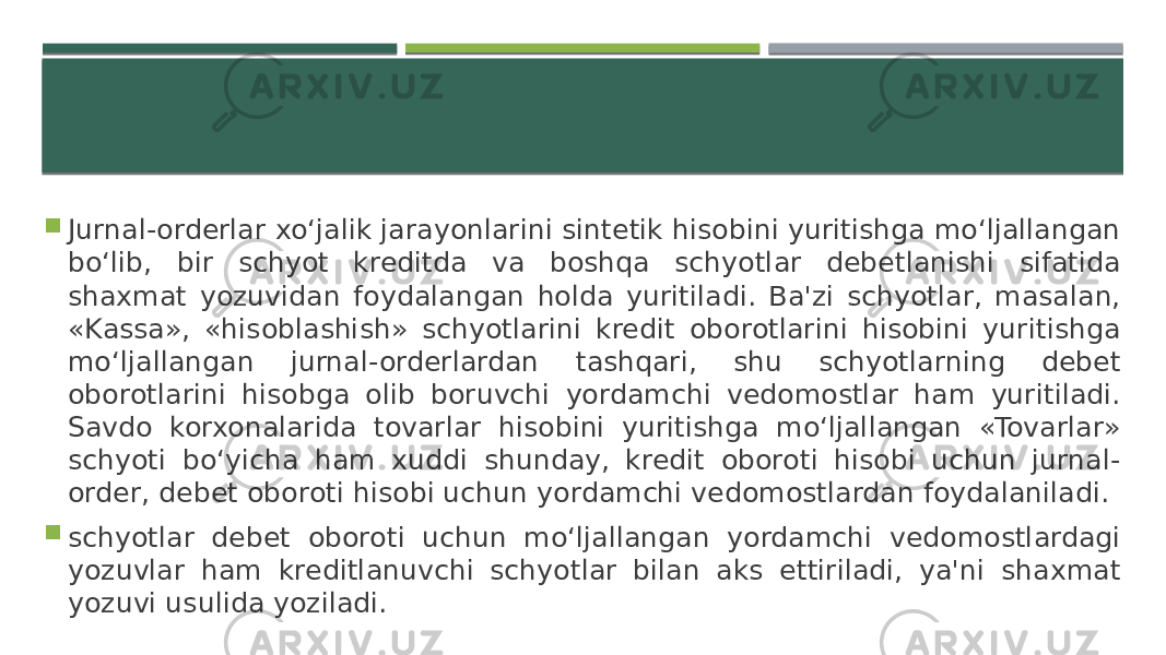  Jurnal-orderlar xo‘jalik jarayonlarini sintetik hisobini yuritishga mo‘ljallangan bo‘lib, bir schyot kreditda va boshqa schyotlar debetlanishi sifatida shaxmat yozuvidan foydalangan holda yuritiladi. Ba&#39;zi schyotlar, masalan, «Kassa», «hisoblashish» schyotlarini kredit oborotlarini hisobini yuritishga mo‘ljallangan jurnal-orderlardan tashqari, shu schyotlarning debet oborotlarini hisobga olib boruvchi yordamchi vedomostlar ham yuritiladi. Savdo korxonalarida tovarlar hisobini yuritishga mo‘ljallangan «Tovarlar» schyoti bo‘yicha ham xuddi shunday, kredit oboroti hisobi uchun jurnal- order, debet oboroti hisobi uchun yordamchi vedomostlardan foydalaniladi.  schyotlar debet oboroti uchun mo‘ljallangan yordamchi vedomostlardagi yozuvlar ham kreditlanuvchi schyotlar bilan aks ettiriladi, ya&#39;ni shaxmat yozuvi usulida yoziladi. 