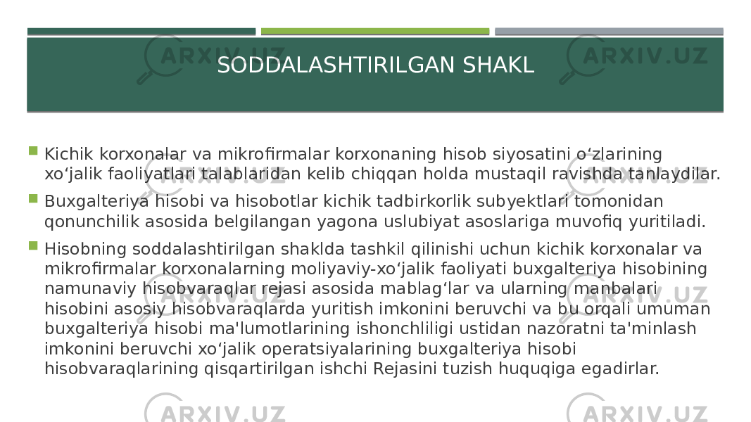 SODDALASHTIRILGAN SHAKL  Kichik korxonalar va mikrofirmalar korxonaning hisob siyosatini o‘zlarining xo‘jalik faoliyatlari talablaridan kelib chiqqan holda mustaqil ravishda tanlaydilar.  Buxgalteriya hisobi va hisobotlar kichik tadbirkorlik subyektlari tomonidan qonunchilik asosida belgilangan yagona uslubiyat asoslariga muvofiq yuritiladi.  Hisobning soddalashtirilgan shaklda tashkil qilinishi uchun kichik korxonalar va mikrofirmalar korxonalarning moliyaviy-xo‘jalik faoliyati buxgalteriya hisobining namunaviy hisobvaraqlar rejasi asosida mablag‘lar va ularning manbalari hisobini asosiy hisobvaraqlarda yuritish imkonini beruvchi va bu orqali umuman buxgalteriya hisobi ma&#39;lumotlarining ishonchliligi ustidan nazoratni ta&#39;minlash imkonini beruvchi xo‘jalik operatsiyalarining buxgalteriya hisobi hisobvaraqlarining qisqartirilgan ishchi Rejasini tuzish huquqiga egadirlar. 