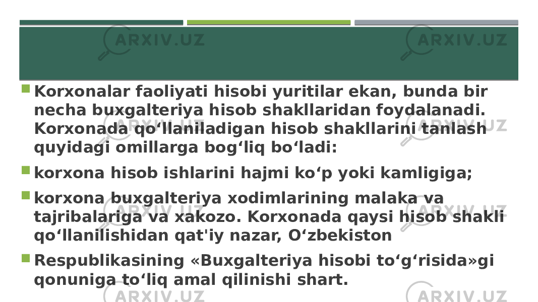  Korxonalar faoliyati hisobi yuritilar ekan, bunda bir necha buxgalteriya hisob shakllaridan foydalanadi. Korxonada qo‘llaniladigan hisob shakllarini tanlash quyidagi omillarga bog‘liq bo‘ladi:  korxona hisob ishlarini hajmi ko‘p yoki kamligiga;  korxona buxgalteriya xodimlarining malaka va tajribalariga va xakozo. Korxonada qaysi hisob shakli qo‘llanilishidan qat&#39;iy nazar, O‘zbekiston  Respublikasining «Buxgalteriya hisobi to‘g‘risida»gi qonuniga to‘liq amal qilinishi shart. 