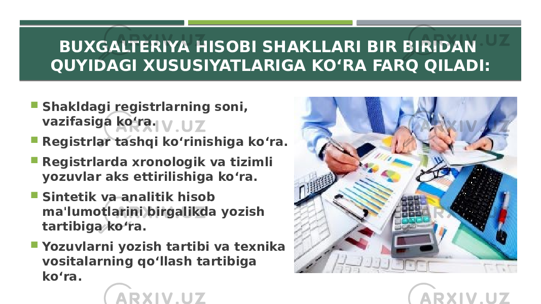 BUXGALTERIYA HISOBI SHAKLLARI BIR BIRIDAN QUYIDAGI XUSUSIYATLARIGA KO‘RA FARQ QILADI:  Shakldagi registrlarning soni, vazifasiga ko‘ra.  Registrlar tashqi ko‘rinishiga ko‘ra.  Registrlarda xronologik va tizimli yozuvlar aks ettirilishiga ko‘ra.  Sintetik va analitik hisob ma&#39;lumotlarini birgalikda yozish tartibiga ko‘ra.  Yozuvlarni yozish tartibi va texnika vositalarning qo‘llash tartibiga ko‘ra. 