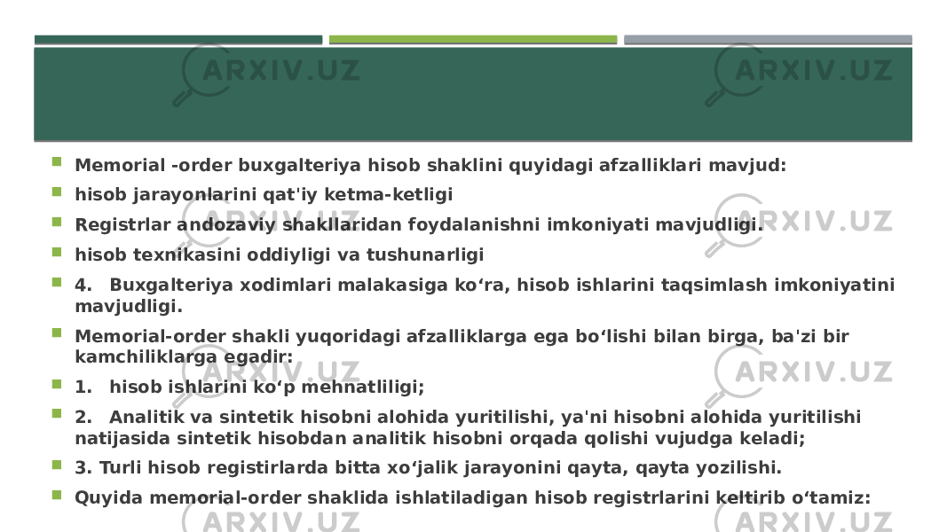  Memorial -order buxgalteriya hisob shaklini quyidagi afzalliklari mavjud:  hisob jarayonlarini qat&#39;iy ketma-ketligi  Registrlar andozaviy shakllaridan foydalanishni imkoniyati mavjudligi.  hisob texnikasini oddiyligi va tushunarligi  4. Buxgalteriya xodimlari malakasiga ko‘ra, hisob ishlarini taqsimlash imkoniyatini mavjudligi.  Memorial-order shakli yuqoridagi afzalliklarga ega bo‘lishi bilan birga, ba&#39;zi bir kamchiliklarga egadir:  1. hisob ishlarini ko‘p mehnatliligi;  2. Analitik va sintetik hisobni alohida yuritilishi, ya&#39;ni hisobni alohida yuritilishi natijasida sintetik hisobdan analitik hisobni orqada qolishi vujudga keladi;  3. Turli hisob registirlarda bitta xo‘jalik jarayonini qayta, qayta yozilishi.  Quyida memorial-order shaklida ishlatiladigan hisob registrlarini keltirib o‘tamiz: 