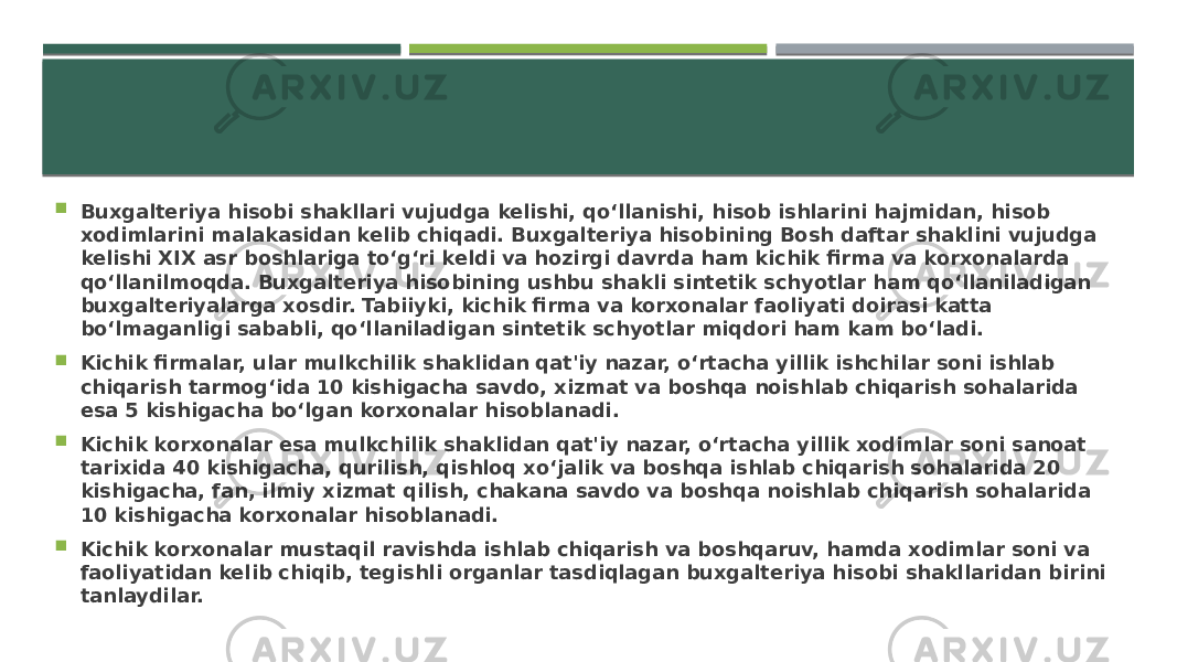  Buxgalteriya hisobi shakllari vujudga kelishi, qo‘llanishi, hisob ishlarini hajmidan, hisob xodimlarini malakasidan kelib chiqadi. Buxgalteriya hisobining Bosh daftar shaklini vujudga kelishi XIX asr boshlariga to‘g‘ri keldi va hozirgi davrda ham kichik firma va korxonalarda qo‘llanilmoqda. Buxgalteriya hisobining ushbu shakli sintetik schyotlar ham qo‘llaniladigan buxgalteriyalarga xosdir. Tabiiyki, kichik firma va korxonalar faoliyati doirasi katta bo‘lmaganligi sababli, qo‘llaniladigan sintetik schyotlar miqdori ham kam bo‘ladi.  Kichik firmalar, ular mulkchilik shaklidan qat&#39;iy nazar, o‘rtacha yillik ishchilar soni ishlab chiqarish tarmog‘ida 10 kishigacha savdo, xizmat va boshqa noishlab chiqarish sohalarida esa 5 kishigacha bo‘lgan korxonalar hisoblanadi.  Kichik korxonalar esa mulkchilik shaklidan qat&#39;iy nazar, o‘rtacha yillik xodimlar soni sanoat tarixida 40 kishigacha, qurilish, qishloq xo‘jalik va boshqa ishlab chiqarish sohalarida 20 kishigacha, fan, ilmiy xizmat qilish, chakana savdo va boshqa noishlab chiqarish sohalarida 10 kishigacha korxonalar hisoblanadi.  Kichik korxonalar mustaqil ravishda ishlab chiqarish va boshqaruv, hamda xodimlar soni va faoliyatidan kelib chiqib, tegishli organlar tasdiqlagan buxgalteriya hisobi shakllaridan birini tanlaydilar. 