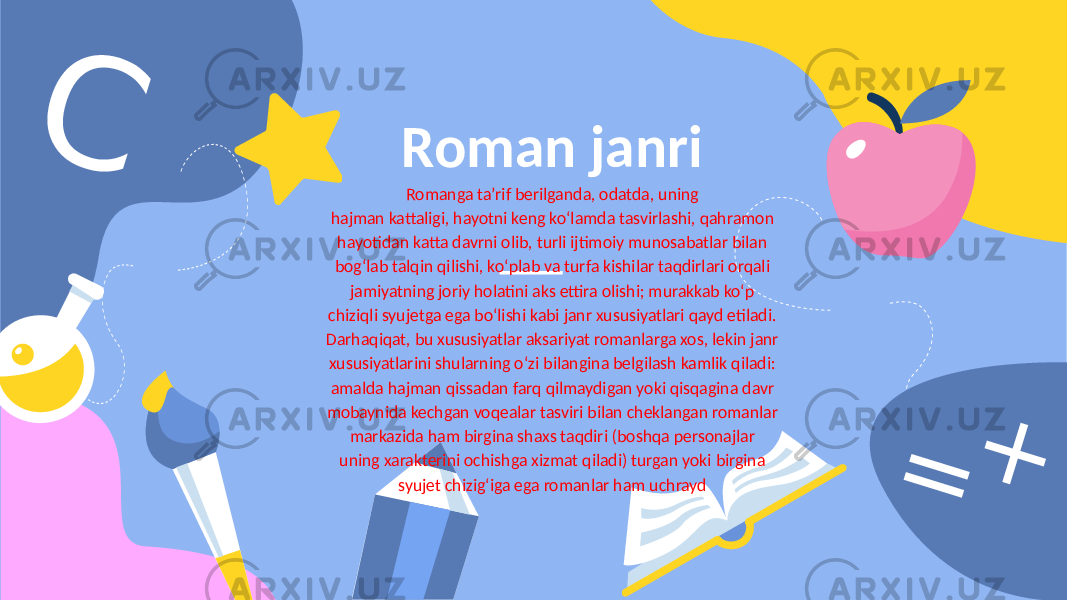 CRoman janri Romanga ta’rif berilganda, odatda, uning hajman kattaligi, hayotni keng ko‘lamda tasvirlashi, qahramon hayotidan katta davrni olib, turli ijtimoiy munosabatlar bilan bog‘lab talqin qilishi, ko‘plab va turfa kishilar taqdirlari orqali jamiyatning joriy holatini aks ettira olishi; murakkab ko‘p chiziqli syujetga ega bo‘lishi kabi janr xususiyatlari qayd etiladi. Darhaqiqat, bu xususiyatlar aksariyat romanlarga xos, lekin janr xususiyatlarini shularning o‘zi bilangina belgilash kamlik qiladi: amalda hajman qissadan farq qilmaydigan yoki qisqagina davr mobaynida kechgan voqealar tasviri bilan cheklangan romanlar markazida ham birgina shaxs taqdiri (boshqa personajlar uning xarakterini ochishga xizmat qiladi) turgan yoki birgina syujet chizig‘iga ega romanlar ham uchrayd = + 