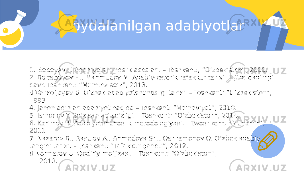 Foydalanilgan adabiyotlar 1. Boboyev T. Adabiyotshunoslik asoslari. – Toshkent:, “O‘zbekiston”, 2000. 2. Boltaboyev H., Mahmudov M. Adabiy-estetik tafakkur tarixi. 1-jild: qadimgi davr. Toshkent: “Mumtoz so‘z”, 2013. 3.Valixo‘jayev B. O‘zbek adabiyotshunosligi tarixi. – Toshkent: “O‘zbekiston”, 1993. 4. Jahon adiblari adabiyot haqida – Toshkent: “Ma’naviyat”, 2010. 5. Is’hoqov Y. So‘z san’ati so‘zligi. – Toshkent: “O‘zbekiston”, 2014. 6. Karimov B. Adabiyotshunoslik metodologiyasi. – Twoshkent: “Muharrir”, 2011. 7. Nazarov B., Rasulov A., Ahmedova Sh., Qahramonov Q. O‘zbek adabiy tanqidi tarixi. – Toshkent: “Tafakkur qanoti”, 2012. 8.Normatov U. Qodiriy mo‘jizasi. – Toshkent: “O‘zbekiston”, 2010. 