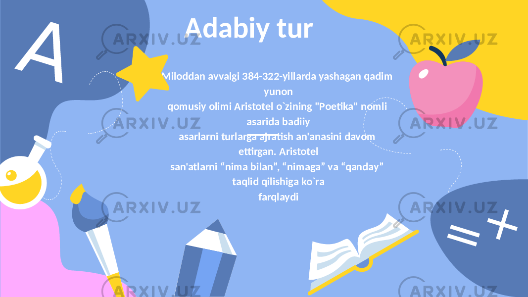 AAdabiy tur Miloddan avvalgi 384-322-yillarda yashagan qadim yunon qomusiy olimi Aristotеl o`zining &#34;Poetika&#34; nomli asarida badiiy asarlarni turlarga ajratish an&#39;anasini davom ettirgan. Aristotеl san&#39;atlarni “nima bilan”, “nimaga” va “qanday” taqlid qilishiga ko`ra farqlaydi = + 