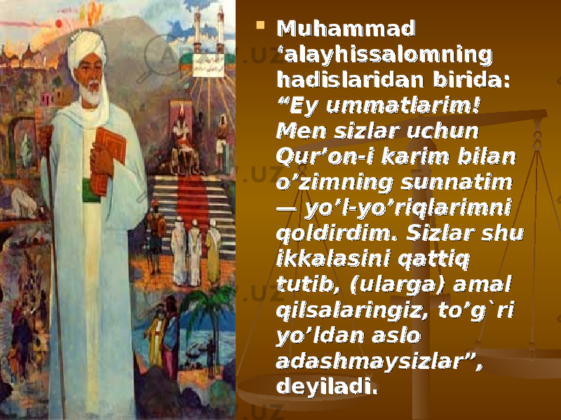  Muhammad Muhammad ‘alayhissalomning ‘alayhissalomning hadislaridan birida: hadislaridan birida: “Ey ummatlarim! “Ey ummatlarim! Men sizlar uchun Men sizlar uchun Qur’on-i karim bilan Qur’on-i karim bilan o’zimning sunnatim o’zimning sunnatim — yo’l-yo’riqlarimni — yo’l-yo’riqlarimni qoldirdim. Sizlar shu qoldirdim. Sizlar shu ikkalasini qattiq ikkalasini qattiq tutib, (ularga) amal tutib, (ularga) amal qilsalaringiz, to’g`ri qilsalaringiz, to’g`ri yo’ldan aslo yo’ldan aslo adashmaysizlar”,adashmaysizlar”, deyiladi. deyiladi. 