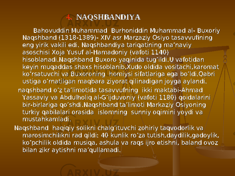 4. 4. NAQSHBANDIYANAQSHBANDIYA Bahovuddin Muhammad Burhoniddin Muhammad al- Buxoriy Bahovuddin Muhammad Burhoniddin Muhammad al- Buxoriy Naqshband (1318-1389)- XIV asr Marzaziy Osiyo tasavvufining Naqshband (1318-1389)- XIV asr Marzaziy Osiyo tasavvufining eng yirik vakili edi. Naqshbandiya tariqatining ma’naviy eng yirik vakili edi. Naqshbandiya tariqatining ma’naviy asoschisi Xoja Yusuf al-Hamadoniy (vafoti 1140) asoschisi Xoja Yusuf al-Hamadoniy (vafoti 1140) hisoblanadi.Naqshband Buxoro yaqinida tug’ildi.U vafotidan hisoblanadi.Naqshband Buxoro yaqinida tug’ildi.U vafotidan keyin muqaddas shaxs hisoblanib,Xudo oldida vositachi,karomat keyin muqaddas shaxs hisoblanib,Xudo oldida vositachi,karomat ko’rsatuvchi va Buxoroning homiysi sifatlariga ega bo’ldi.Qabri ko’rsatuvchi va Buxoroning homiysi sifatlariga ega bo’ldi.Qabri ustiga o’rnatilgan maqbara ziyorat qilinadigan joyga aylandi.ustiga o’rnatilgan maqbara ziyorat qilinadigan joyga aylandi. naqshband o’z ta’limotida tasavvufning ikki maktabi-Ahmad naqshband o’z ta’limotida tasavvufning ikki maktabi-Ahmad Yassaviy va Abdulholiq al-G’ijduvoniy (vafoti 1180) qoidalarini Yassaviy va Abdulholiq al-G’ijduvoniy (vafoti 1180) qoidalarini bir-birlariga qo’shdi.Naqshband ta’limoti Markaziy Osiyoning bir-birlariga qo’shdi.Naqshband ta’limoti Markaziy Osiyoning turkiy qabilalari orasida islomning sunniy oqimini yoydi va turkiy qabilalari orasida islomning sunniy oqimini yoydi va mustahkamladi.mustahkamladi. Naqshband haqiqiy solikni chalg’ituvchi zohiriy taqvodorlik va Naqshband haqiqiy solikni chalg’ituvchi zohiriy taqvodorlik va marosimchilikni rad qildi: 40 kunlik ro’za tutish,daydilik,gadoylik, marosimchilikni rad qildi: 40 kunlik ro’za tutish,daydilik,gadoylik, ko’pchilik oldida musiqa, ashula va raqs ijro etishni, baland ovoz ko’pchilik oldida musiqa, ashula va raqs ijro etishni, baland ovoz bilan zikr aytishni ma’qullamadi.bilan zikr aytishni ma’qullamadi. 