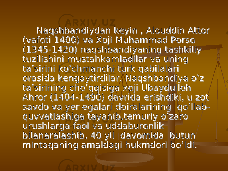  Naqshbandiydan keyin , Alouddin Attor Naqshbandiydan keyin , Alouddin Attor (vafoti 1400) va Xoji Muhammad Porso (vafoti 1400) va Xoji Muhammad Porso (1345-1420) naqshbandiyaning tashkiliy (1345-1420) naqshbandiyaning tashkiliy tuzilishini mustahkamladilar va uning tuzilishini mustahkamladilar va uning ta’sirini ko’chmanchi turk qabilalari ta’sirini ko’chmanchi turk qabilalari orasida kengaytirdilar. Naqshbandiya o’z orasida kengaytirdilar. Naqshbandiya o’z ta’sirining cho’qqisiga xoji Ubaydulloh ta’sirining cho’qqisiga xoji Ubaydulloh Ahror (1404-1490) davrida erishdiki, u zot Ahror (1404-1490) davrida erishdiki, u zot savdo va yer egalari doiralarining qo’llab-savdo va yer egalari doiralarining qo’llab- quvvatlashiga tayanib,temuriy o’zaro quvvatlashiga tayanib,temuriy o’zaro urushlarga faol va uddaburonlik urushlarga faol va uddaburonlik bilanaralashib, 40 yil davomida butun bilanaralashib, 40 yil davomida butun mintaqaning amaldagi hukmdori bo’ldi.mintaqaning amaldagi hukmdori bo’ldi. 